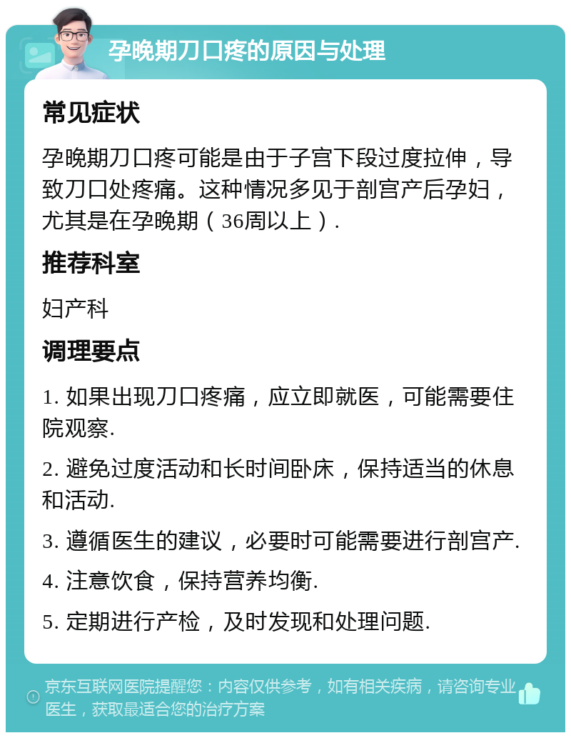 孕晚期刀口疼的原因与处理 常见症状 孕晚期刀口疼可能是由于子宫下段过度拉伸，导致刀口处疼痛。这种情况多见于剖宫产后孕妇，尤其是在孕晚期（36周以上）. 推荐科室 妇产科 调理要点 1. 如果出现刀口疼痛，应立即就医，可能需要住院观察. 2. 避免过度活动和长时间卧床，保持适当的休息和活动. 3. 遵循医生的建议，必要时可能需要进行剖宫产. 4. 注意饮食，保持营养均衡. 5. 定期进行产检，及时发现和处理问题.