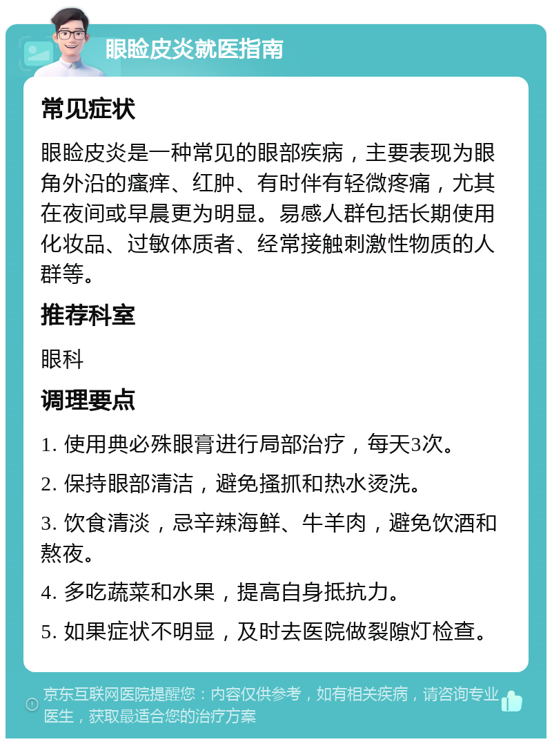 眼睑皮炎就医指南 常见症状 眼睑皮炎是一种常见的眼部疾病，主要表现为眼角外沿的瘙痒、红肿、有时伴有轻微疼痛，尤其在夜间或早晨更为明显。易感人群包括长期使用化妆品、过敏体质者、经常接触刺激性物质的人群等。 推荐科室 眼科 调理要点 1. 使用典必殊眼膏进行局部治疗，每天3次。 2. 保持眼部清洁，避免搔抓和热水烫洗。 3. 饮食清淡，忌辛辣海鲜、牛羊肉，避免饮酒和熬夜。 4. 多吃蔬菜和水果，提高自身抵抗力。 5. 如果症状不明显，及时去医院做裂隙灯检查。