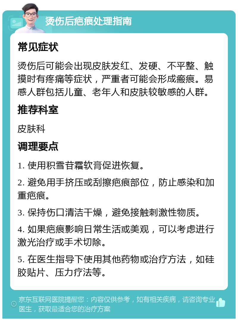 烫伤后疤痕处理指南 常见症状 烫伤后可能会出现皮肤发红、发硬、不平整、触摸时有疼痛等症状，严重者可能会形成瘢痕。易感人群包括儿童、老年人和皮肤较敏感的人群。 推荐科室 皮肤科 调理要点 1. 使用积雪苷霜软膏促进恢复。 2. 避免用手挤压或刮擦疤痕部位，防止感染和加重疤痕。 3. 保持伤口清洁干燥，避免接触刺激性物质。 4. 如果疤痕影响日常生活或美观，可以考虑进行激光治疗或手术切除。 5. 在医生指导下使用其他药物或治疗方法，如硅胶贴片、压力疗法等。