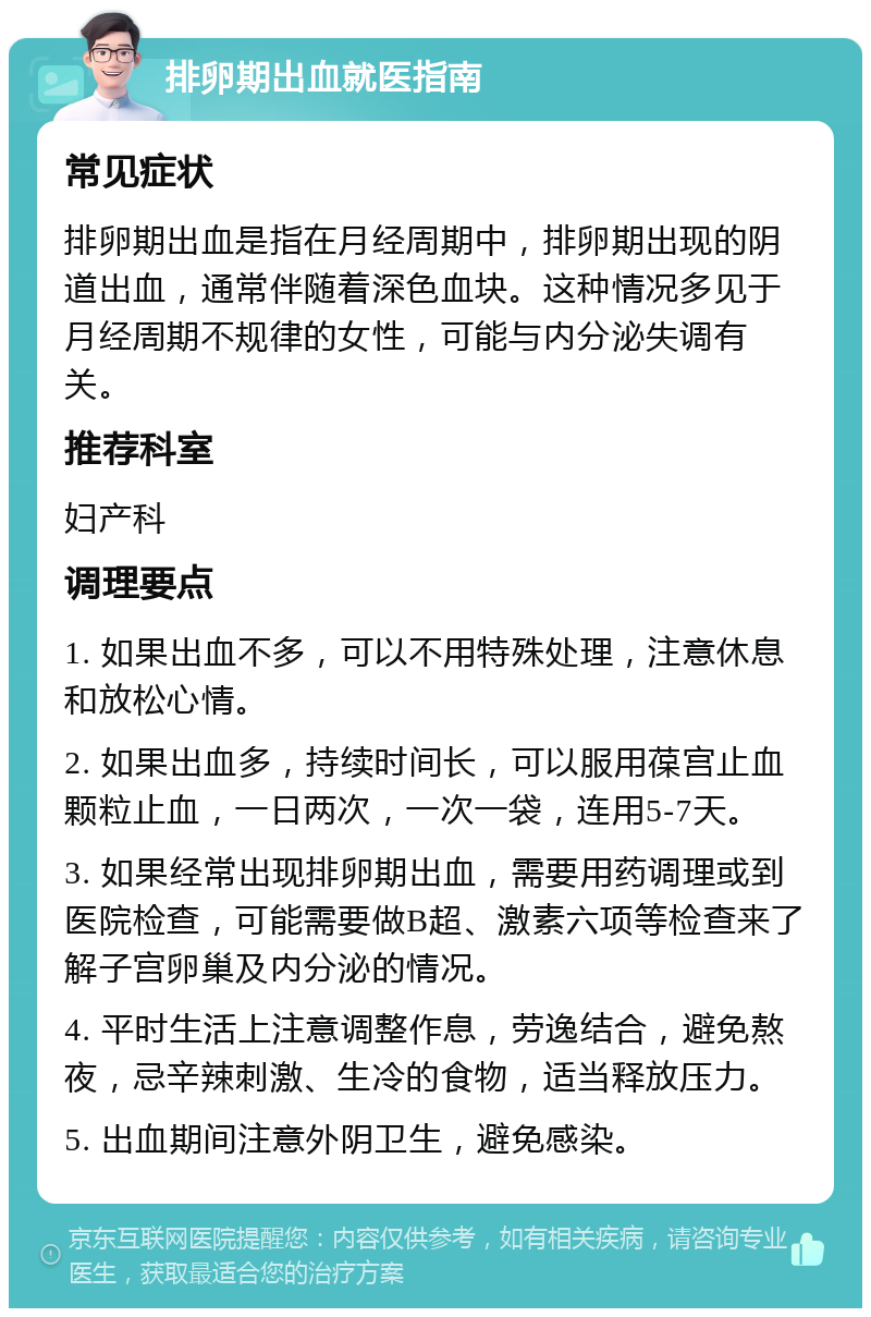 排卵期出血就医指南 常见症状 排卵期出血是指在月经周期中，排卵期出现的阴道出血，通常伴随着深色血块。这种情况多见于月经周期不规律的女性，可能与内分泌失调有关。 推荐科室 妇产科 调理要点 1. 如果出血不多，可以不用特殊处理，注意休息和放松心情。 2. 如果出血多，持续时间长，可以服用葆宫止血颗粒止血，一日两次，一次一袋，连用5-7天。 3. 如果经常出现排卵期出血，需要用药调理或到医院检查，可能需要做B超、激素六项等检查来了解子宫卵巢及内分泌的情况。 4. 平时生活上注意调整作息，劳逸结合，避免熬夜，忌辛辣刺激、生冷的食物，适当释放压力。 5. 出血期间注意外阴卫生，避免感染。