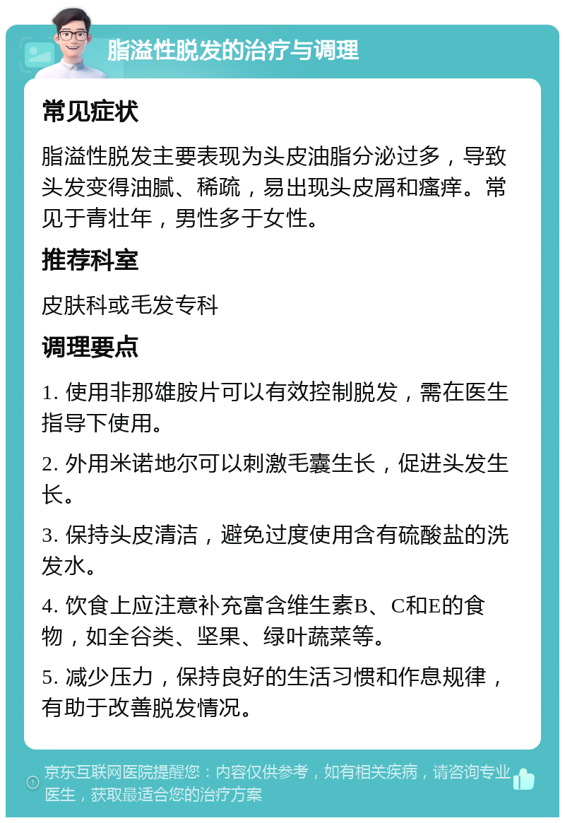 脂溢性脱发的治疗与调理 常见症状 脂溢性脱发主要表现为头皮油脂分泌过多，导致头发变得油腻、稀疏，易出现头皮屑和瘙痒。常见于青壮年，男性多于女性。 推荐科室 皮肤科或毛发专科 调理要点 1. 使用非那雄胺片可以有效控制脱发，需在医生指导下使用。 2. 外用米诺地尔可以刺激毛囊生长，促进头发生长。 3. 保持头皮清洁，避免过度使用含有硫酸盐的洗发水。 4. 饮食上应注意补充富含维生素B、C和E的食物，如全谷类、坚果、绿叶蔬菜等。 5. 减少压力，保持良好的生活习惯和作息规律，有助于改善脱发情况。