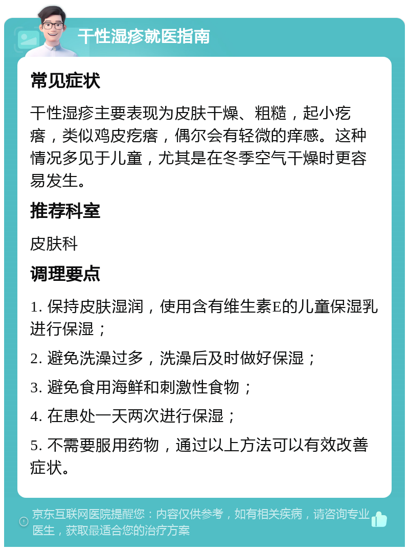 干性湿疹就医指南 常见症状 干性湿疹主要表现为皮肤干燥、粗糙，起小疙瘩，类似鸡皮疙瘩，偶尔会有轻微的痒感。这种情况多见于儿童，尤其是在冬季空气干燥时更容易发生。 推荐科室 皮肤科 调理要点 1. 保持皮肤湿润，使用含有维生素E的儿童保湿乳进行保湿； 2. 避免洗澡过多，洗澡后及时做好保湿； 3. 避免食用海鲜和刺激性食物； 4. 在患处一天两次进行保湿； 5. 不需要服用药物，通过以上方法可以有效改善症状。