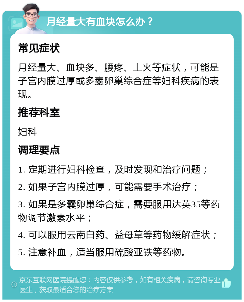 月经量大有血块怎么办？ 常见症状 月经量大、血块多、腰疼、上火等症状，可能是子宫内膜过厚或多囊卵巢综合症等妇科疾病的表现。 推荐科室 妇科 调理要点 1. 定期进行妇科检查，及时发现和治疗问题； 2. 如果子宫内膜过厚，可能需要手术治疗； 3. 如果是多囊卵巢综合症，需要服用达英35等药物调节激素水平； 4. 可以服用云南白药、益母草等药物缓解症状； 5. 注意补血，适当服用硫酸亚铁等药物。