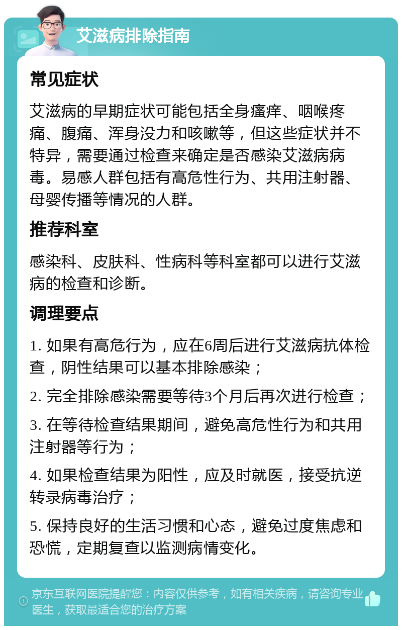 艾滋病排除指南 常见症状 艾滋病的早期症状可能包括全身瘙痒、咽喉疼痛、腹痛、浑身没力和咳嗽等，但这些症状并不特异，需要通过检查来确定是否感染艾滋病病毒。易感人群包括有高危性行为、共用注射器、母婴传播等情况的人群。 推荐科室 感染科、皮肤科、性病科等科室都可以进行艾滋病的检查和诊断。 调理要点 1. 如果有高危行为，应在6周后进行艾滋病抗体检查，阴性结果可以基本排除感染； 2. 完全排除感染需要等待3个月后再次进行检查； 3. 在等待检查结果期间，避免高危性行为和共用注射器等行为； 4. 如果检查结果为阳性，应及时就医，接受抗逆转录病毒治疗； 5. 保持良好的生活习惯和心态，避免过度焦虑和恐慌，定期复查以监测病情变化。