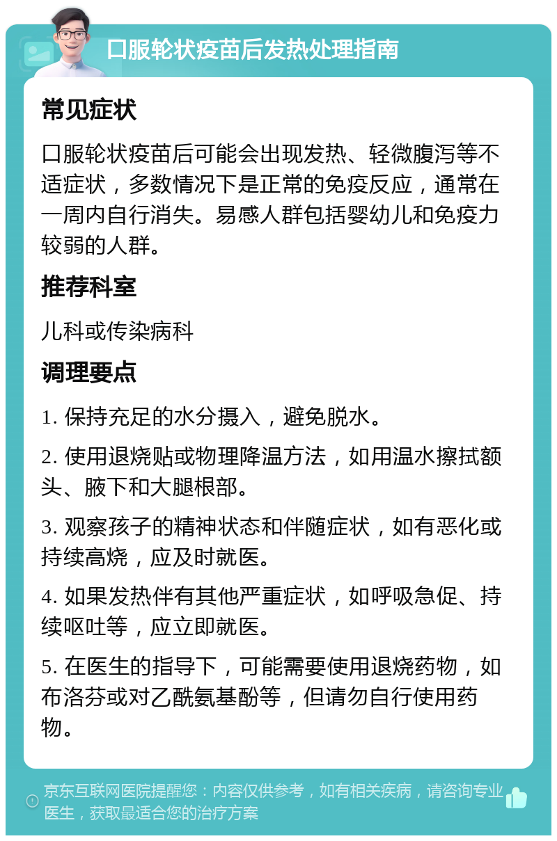 口服轮状疫苗后发热处理指南 常见症状 口服轮状疫苗后可能会出现发热、轻微腹泻等不适症状，多数情况下是正常的免疫反应，通常在一周内自行消失。易感人群包括婴幼儿和免疫力较弱的人群。 推荐科室 儿科或传染病科 调理要点 1. 保持充足的水分摄入，避免脱水。 2. 使用退烧贴或物理降温方法，如用温水擦拭额头、腋下和大腿根部。 3. 观察孩子的精神状态和伴随症状，如有恶化或持续高烧，应及时就医。 4. 如果发热伴有其他严重症状，如呼吸急促、持续呕吐等，应立即就医。 5. 在医生的指导下，可能需要使用退烧药物，如布洛芬或对乙酰氨基酚等，但请勿自行使用药物。