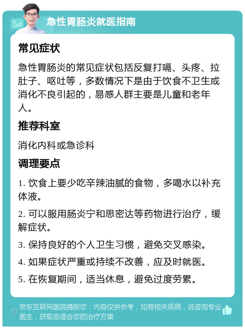 急性胃肠炎就医指南 常见症状 急性胃肠炎的常见症状包括反复打嗝、头疼、拉肚子、呕吐等，多数情况下是由于饮食不卫生或消化不良引起的，易感人群主要是儿童和老年人。 推荐科室 消化内科或急诊科 调理要点 1. 饮食上要少吃辛辣油腻的食物，多喝水以补充体液。 2. 可以服用肠炎宁和思密达等药物进行治疗，缓解症状。 3. 保持良好的个人卫生习惯，避免交叉感染。 4. 如果症状严重或持续不改善，应及时就医。 5. 在恢复期间，适当休息，避免过度劳累。