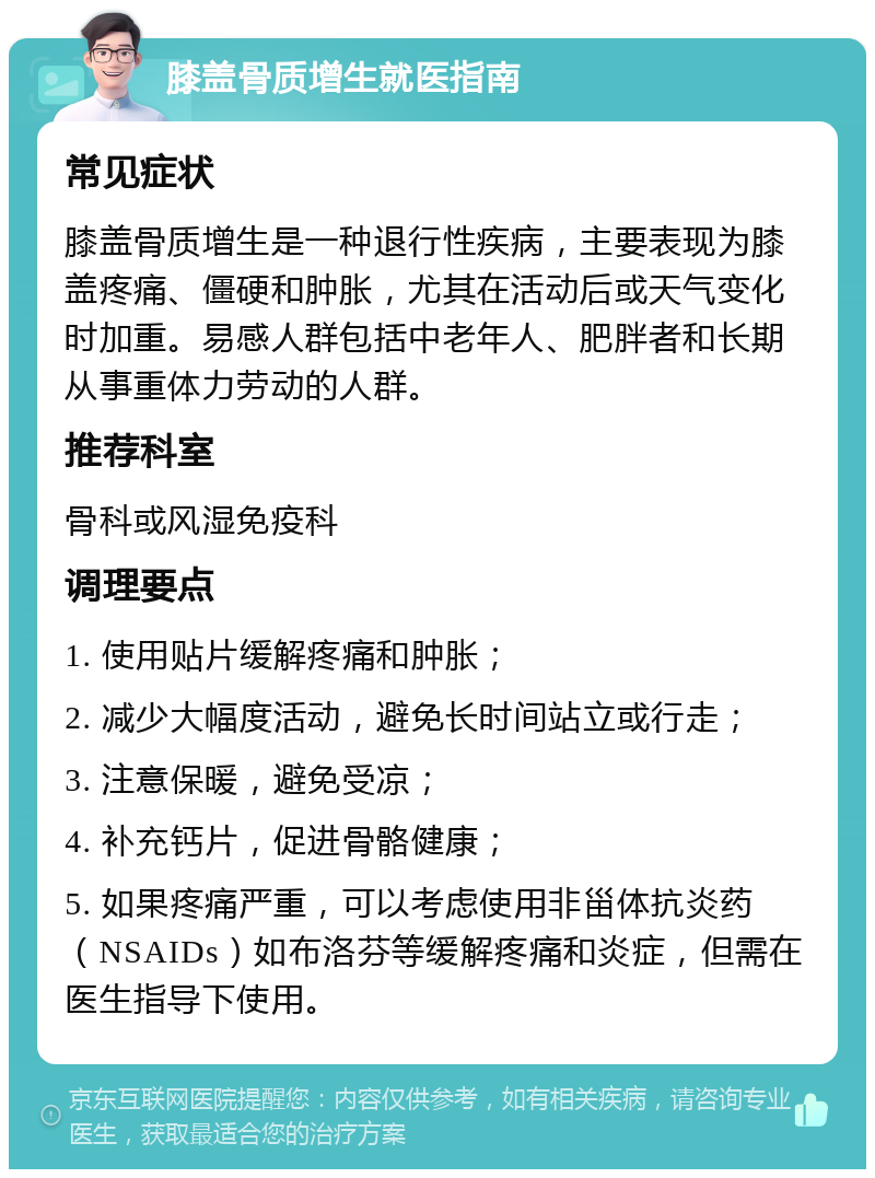 膝盖骨质增生就医指南 常见症状 膝盖骨质增生是一种退行性疾病，主要表现为膝盖疼痛、僵硬和肿胀，尤其在活动后或天气变化时加重。易感人群包括中老年人、肥胖者和长期从事重体力劳动的人群。 推荐科室 骨科或风湿免疫科 调理要点 1. 使用贴片缓解疼痛和肿胀； 2. 减少大幅度活动，避免长时间站立或行走； 3. 注意保暖，避免受凉； 4. 补充钙片，促进骨骼健康； 5. 如果疼痛严重，可以考虑使用非甾体抗炎药（NSAIDs）如布洛芬等缓解疼痛和炎症，但需在医生指导下使用。