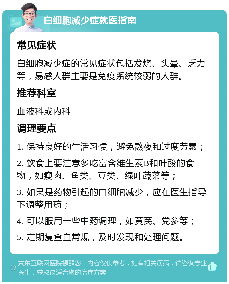 白细胞减少症就医指南 常见症状 白细胞减少症的常见症状包括发烧、头晕、乏力等，易感人群主要是免疫系统较弱的人群。 推荐科室 血液科或内科 调理要点 1. 保持良好的生活习惯，避免熬夜和过度劳累； 2. 饮食上要注意多吃富含维生素B和叶酸的食物，如瘦肉、鱼类、豆类、绿叶蔬菜等； 3. 如果是药物引起的白细胞减少，应在医生指导下调整用药； 4. 可以服用一些中药调理，如黄芪、党参等； 5. 定期复查血常规，及时发现和处理问题。