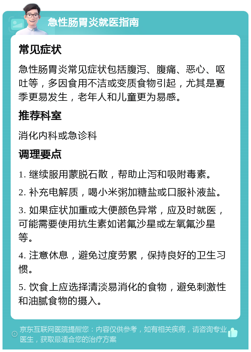 急性肠胃炎就医指南 常见症状 急性肠胃炎常见症状包括腹泻、腹痛、恶心、呕吐等，多因食用不洁或变质食物引起，尤其是夏季更易发生，老年人和儿童更为易感。 推荐科室 消化内科或急诊科 调理要点 1. 继续服用蒙脱石散，帮助止泻和吸附毒素。 2. 补充电解质，喝小米粥加糖盐或口服补液盐。 3. 如果症状加重或大便颜色异常，应及时就医，可能需要使用抗生素如诺氟沙星或左氧氟沙星等。 4. 注意休息，避免过度劳累，保持良好的卫生习惯。 5. 饮食上应选择清淡易消化的食物，避免刺激性和油腻食物的摄入。