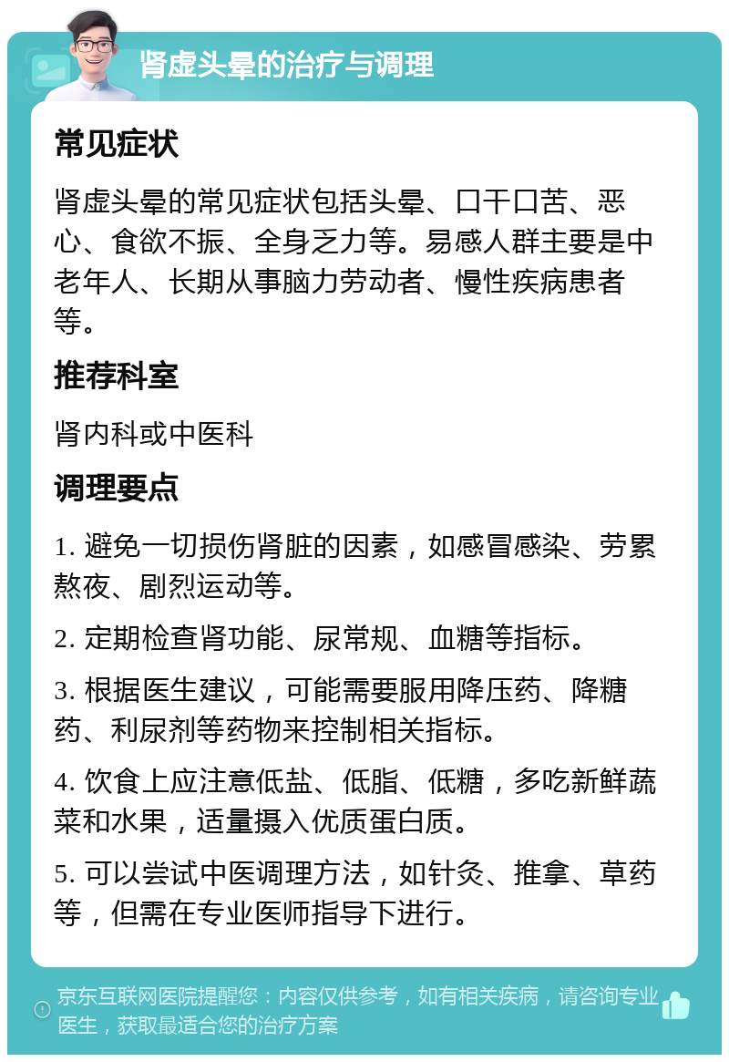 肾虚头晕的治疗与调理 常见症状 肾虚头晕的常见症状包括头晕、口干口苦、恶心、食欲不振、全身乏力等。易感人群主要是中老年人、长期从事脑力劳动者、慢性疾病患者等。 推荐科室 肾内科或中医科 调理要点 1. 避免一切损伤肾脏的因素，如感冒感染、劳累熬夜、剧烈运动等。 2. 定期检查肾功能、尿常规、血糖等指标。 3. 根据医生建议，可能需要服用降压药、降糖药、利尿剂等药物来控制相关指标。 4. 饮食上应注意低盐、低脂、低糖，多吃新鲜蔬菜和水果，适量摄入优质蛋白质。 5. 可以尝试中医调理方法，如针灸、推拿、草药等，但需在专业医师指导下进行。