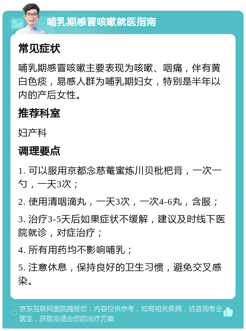 哺乳期感冒咳嗽就医指南 常见症状 哺乳期感冒咳嗽主要表现为咳嗽、咽痛，伴有黄白色痰，易感人群为哺乳期妇女，特别是半年以内的产后女性。 推荐科室 妇产科 调理要点 1. 可以服用京都念慈菴蜜炼川贝枇杷膏，一次一勺，一天3次； 2. 使用清咽滴丸，一天3次，一次4-6丸，含服； 3. 治疗3-5天后如果症状不缓解，建议及时线下医院就诊，对症治疗； 4. 所有用药均不影响哺乳； 5. 注意休息，保持良好的卫生习惯，避免交叉感染。