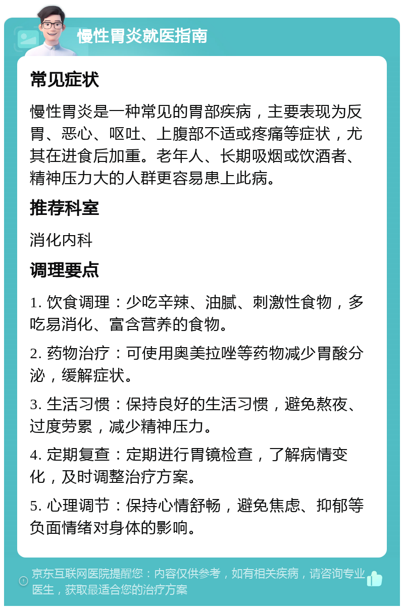 慢性胃炎就医指南 常见症状 慢性胃炎是一种常见的胃部疾病，主要表现为反胃、恶心、呕吐、上腹部不适或疼痛等症状，尤其在进食后加重。老年人、长期吸烟或饮酒者、精神压力大的人群更容易患上此病。 推荐科室 消化内科 调理要点 1. 饮食调理：少吃辛辣、油腻、刺激性食物，多吃易消化、富含营养的食物。 2. 药物治疗：可使用奥美拉唑等药物减少胃酸分泌，缓解症状。 3. 生活习惯：保持良好的生活习惯，避免熬夜、过度劳累，减少精神压力。 4. 定期复查：定期进行胃镜检查，了解病情变化，及时调整治疗方案。 5. 心理调节：保持心情舒畅，避免焦虑、抑郁等负面情绪对身体的影响。