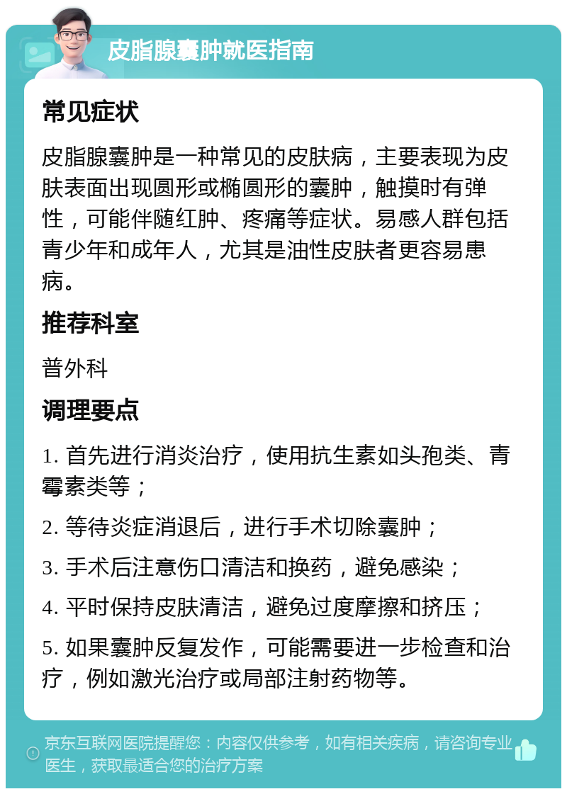 皮脂腺囊肿就医指南 常见症状 皮脂腺囊肿是一种常见的皮肤病，主要表现为皮肤表面出现圆形或椭圆形的囊肿，触摸时有弹性，可能伴随红肿、疼痛等症状。易感人群包括青少年和成年人，尤其是油性皮肤者更容易患病。 推荐科室 普外科 调理要点 1. 首先进行消炎治疗，使用抗生素如头孢类、青霉素类等； 2. 等待炎症消退后，进行手术切除囊肿； 3. 手术后注意伤口清洁和换药，避免感染； 4. 平时保持皮肤清洁，避免过度摩擦和挤压； 5. 如果囊肿反复发作，可能需要进一步检查和治疗，例如激光治疗或局部注射药物等。