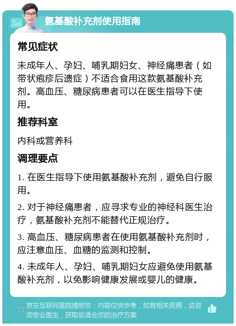 氨基酸补充剂使用指南 常见症状 未成年人、孕妇、哺乳期妇女、神经痛患者（如带状疱疹后遗症）不适合食用这款氨基酸补充剂。高血压、糖尿病患者可以在医生指导下使用。 推荐科室 内科或营养科 调理要点 1. 在医生指导下使用氨基酸补充剂，避免自行服用。 2. 对于神经痛患者，应寻求专业的神经科医生治疗，氨基酸补充剂不能替代正规治疗。 3. 高血压、糖尿病患者在使用氨基酸补充剂时，应注意血压、血糖的监测和控制。 4. 未成年人、孕妇、哺乳期妇女应避免使用氨基酸补充剂，以免影响健康发展或婴儿的健康。