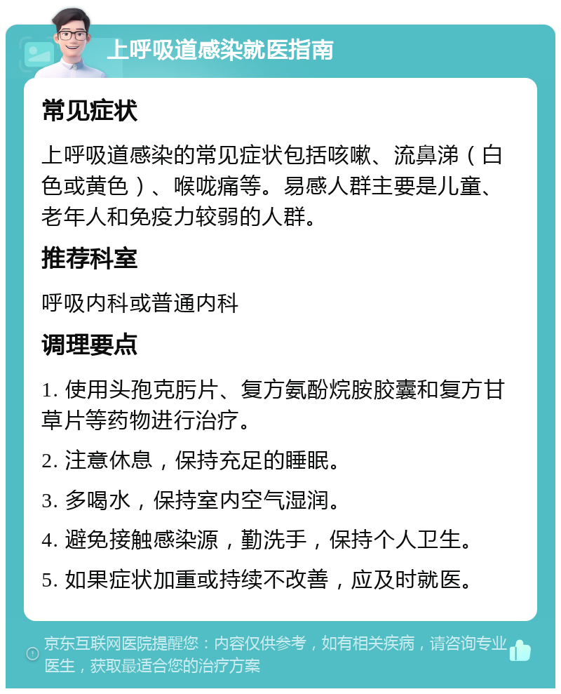 上呼吸道感染就医指南 常见症状 上呼吸道感染的常见症状包括咳嗽、流鼻涕（白色或黄色）、喉咙痛等。易感人群主要是儿童、老年人和免疫力较弱的人群。 推荐科室 呼吸内科或普通内科 调理要点 1. 使用头孢克肟片、复方氨酚烷胺胶囊和复方甘草片等药物进行治疗。 2. 注意休息，保持充足的睡眠。 3. 多喝水，保持室内空气湿润。 4. 避免接触感染源，勤洗手，保持个人卫生。 5. 如果症状加重或持续不改善，应及时就医。