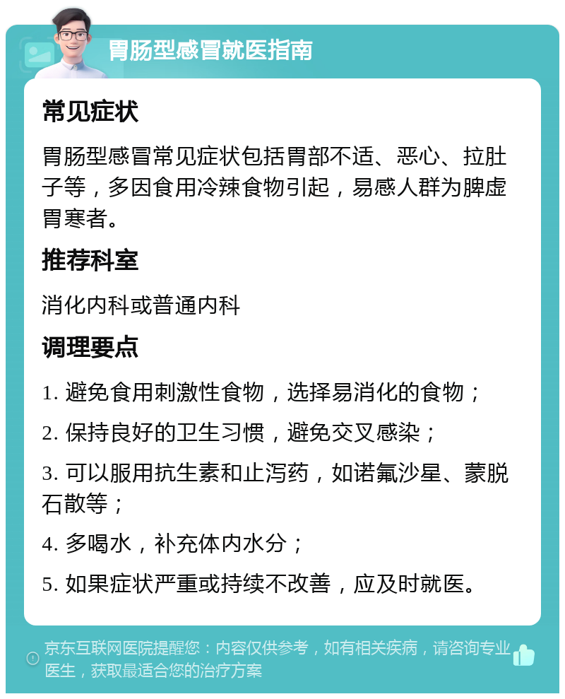 胃肠型感冒就医指南 常见症状 胃肠型感冒常见症状包括胃部不适、恶心、拉肚子等，多因食用冷辣食物引起，易感人群为脾虚胃寒者。 推荐科室 消化内科或普通内科 调理要点 1. 避免食用刺激性食物，选择易消化的食物； 2. 保持良好的卫生习惯，避免交叉感染； 3. 可以服用抗生素和止泻药，如诺氟沙星、蒙脱石散等； 4. 多喝水，补充体内水分； 5. 如果症状严重或持续不改善，应及时就医。