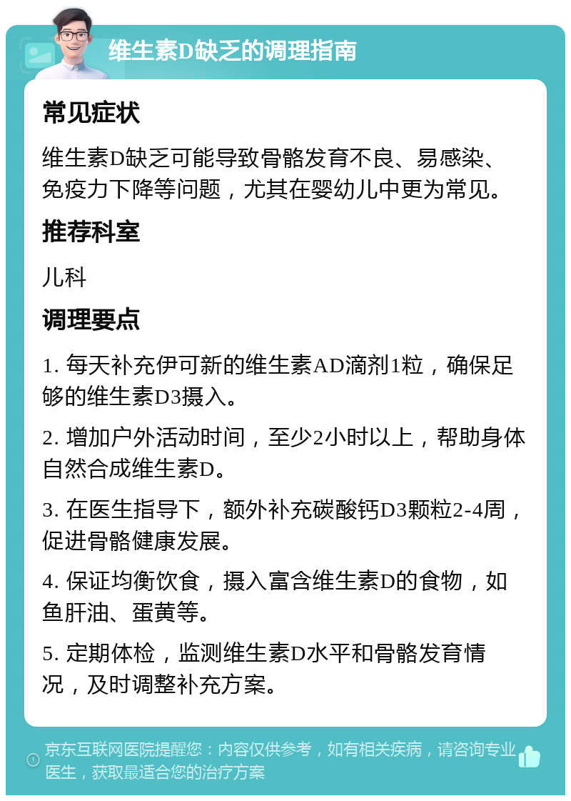 维生素D缺乏的调理指南 常见症状 维生素D缺乏可能导致骨骼发育不良、易感染、免疫力下降等问题，尤其在婴幼儿中更为常见。 推荐科室 儿科 调理要点 1. 每天补充伊可新的维生素AD滴剂1粒，确保足够的维生素D3摄入。 2. 增加户外活动时间，至少2小时以上，帮助身体自然合成维生素D。 3. 在医生指导下，额外补充碳酸钙D3颗粒2-4周，促进骨骼健康发展。 4. 保证均衡饮食，摄入富含维生素D的食物，如鱼肝油、蛋黄等。 5. 定期体检，监测维生素D水平和骨骼发育情况，及时调整补充方案。