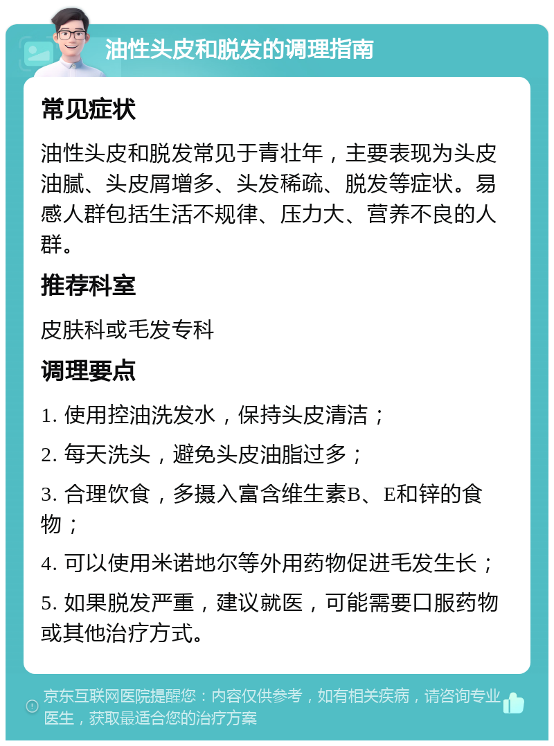 油性头皮和脱发的调理指南 常见症状 油性头皮和脱发常见于青壮年，主要表现为头皮油腻、头皮屑增多、头发稀疏、脱发等症状。易感人群包括生活不规律、压力大、营养不良的人群。 推荐科室 皮肤科或毛发专科 调理要点 1. 使用控油洗发水，保持头皮清洁； 2. 每天洗头，避免头皮油脂过多； 3. 合理饮食，多摄入富含维生素B、E和锌的食物； 4. 可以使用米诺地尔等外用药物促进毛发生长； 5. 如果脱发严重，建议就医，可能需要口服药物或其他治疗方式。