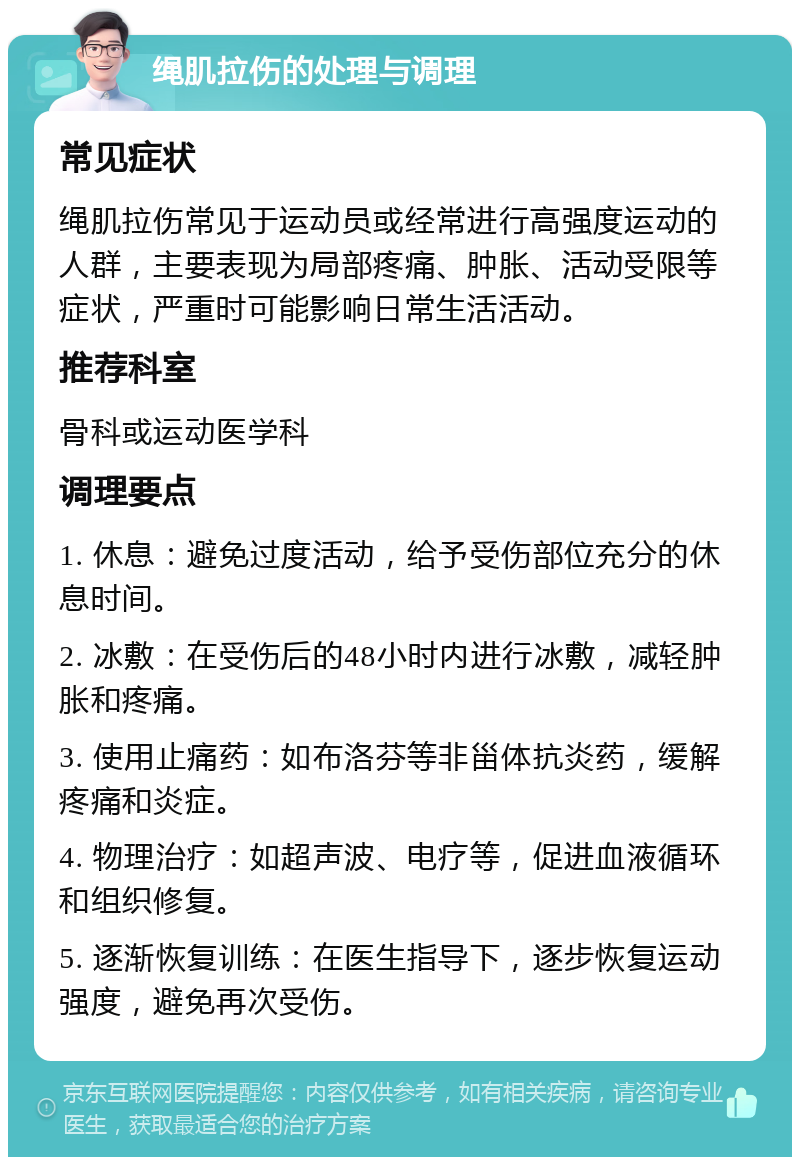 绳肌拉伤的处理与调理 常见症状 绳肌拉伤常见于运动员或经常进行高强度运动的人群，主要表现为局部疼痛、肿胀、活动受限等症状，严重时可能影响日常生活活动。 推荐科室 骨科或运动医学科 调理要点 1. 休息：避免过度活动，给予受伤部位充分的休息时间。 2. 冰敷：在受伤后的48小时内进行冰敷，减轻肿胀和疼痛。 3. 使用止痛药：如布洛芬等非甾体抗炎药，缓解疼痛和炎症。 4. 物理治疗：如超声波、电疗等，促进血液循环和组织修复。 5. 逐渐恢复训练：在医生指导下，逐步恢复运动强度，避免再次受伤。