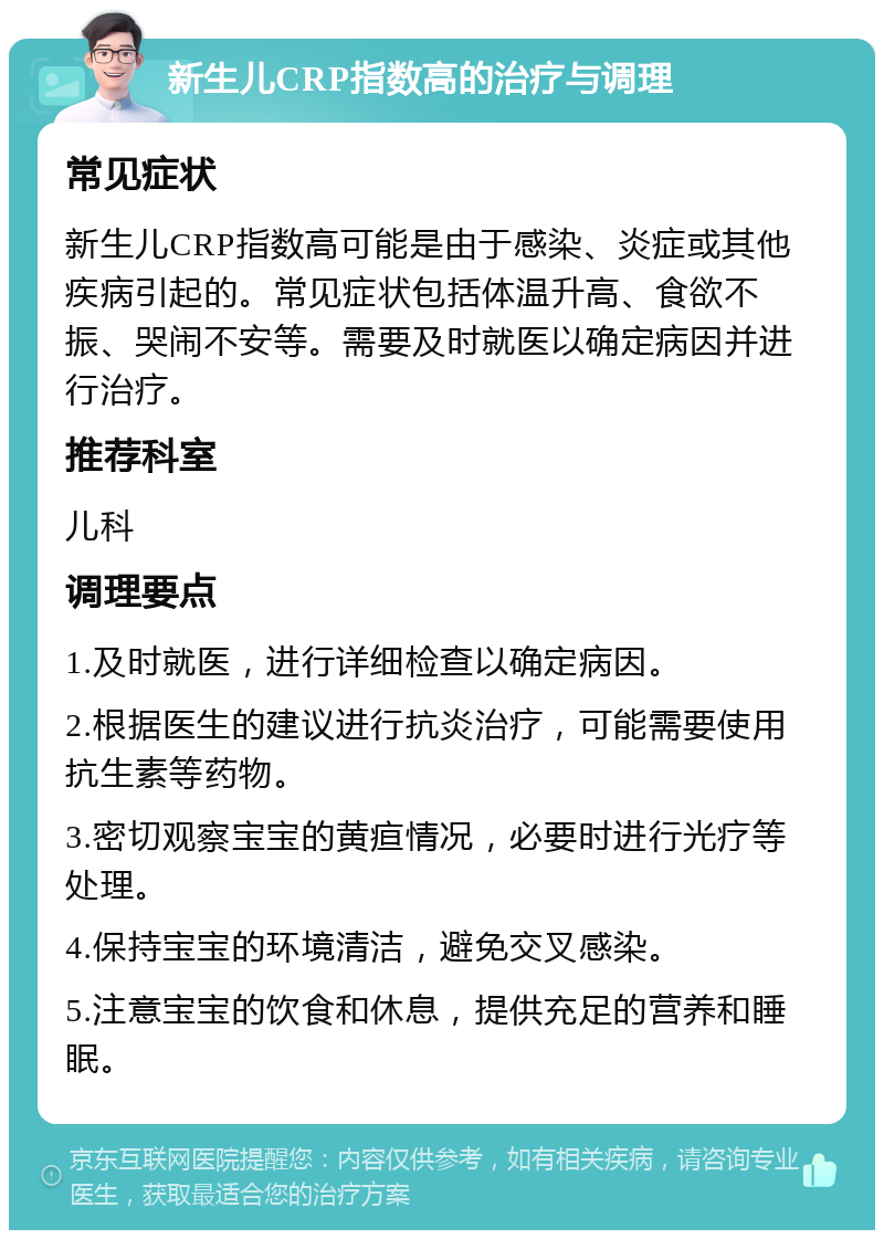 新生儿CRP指数高的治疗与调理 常见症状 新生儿CRP指数高可能是由于感染、炎症或其他疾病引起的。常见症状包括体温升高、食欲不振、哭闹不安等。需要及时就医以确定病因并进行治疗。 推荐科室 儿科 调理要点 1.及时就医，进行详细检查以确定病因。 2.根据医生的建议进行抗炎治疗，可能需要使用抗生素等药物。 3.密切观察宝宝的黄疸情况，必要时进行光疗等处理。 4.保持宝宝的环境清洁，避免交叉感染。 5.注意宝宝的饮食和休息，提供充足的营养和睡眠。