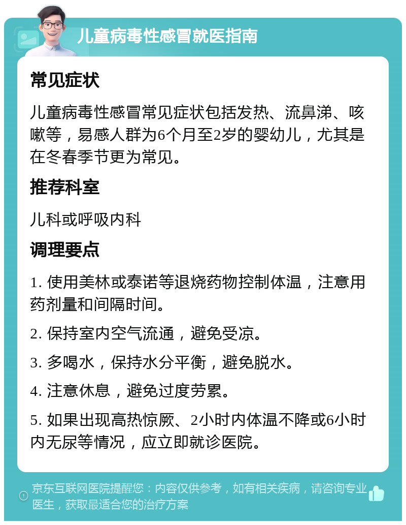 儿童病毒性感冒就医指南 常见症状 儿童病毒性感冒常见症状包括发热、流鼻涕、咳嗽等，易感人群为6个月至2岁的婴幼儿，尤其是在冬春季节更为常见。 推荐科室 儿科或呼吸内科 调理要点 1. 使用美林或泰诺等退烧药物控制体温，注意用药剂量和间隔时间。 2. 保持室内空气流通，避免受凉。 3. 多喝水，保持水分平衡，避免脱水。 4. 注意休息，避免过度劳累。 5. 如果出现高热惊厥、2小时内体温不降或6小时内无尿等情况，应立即就诊医院。