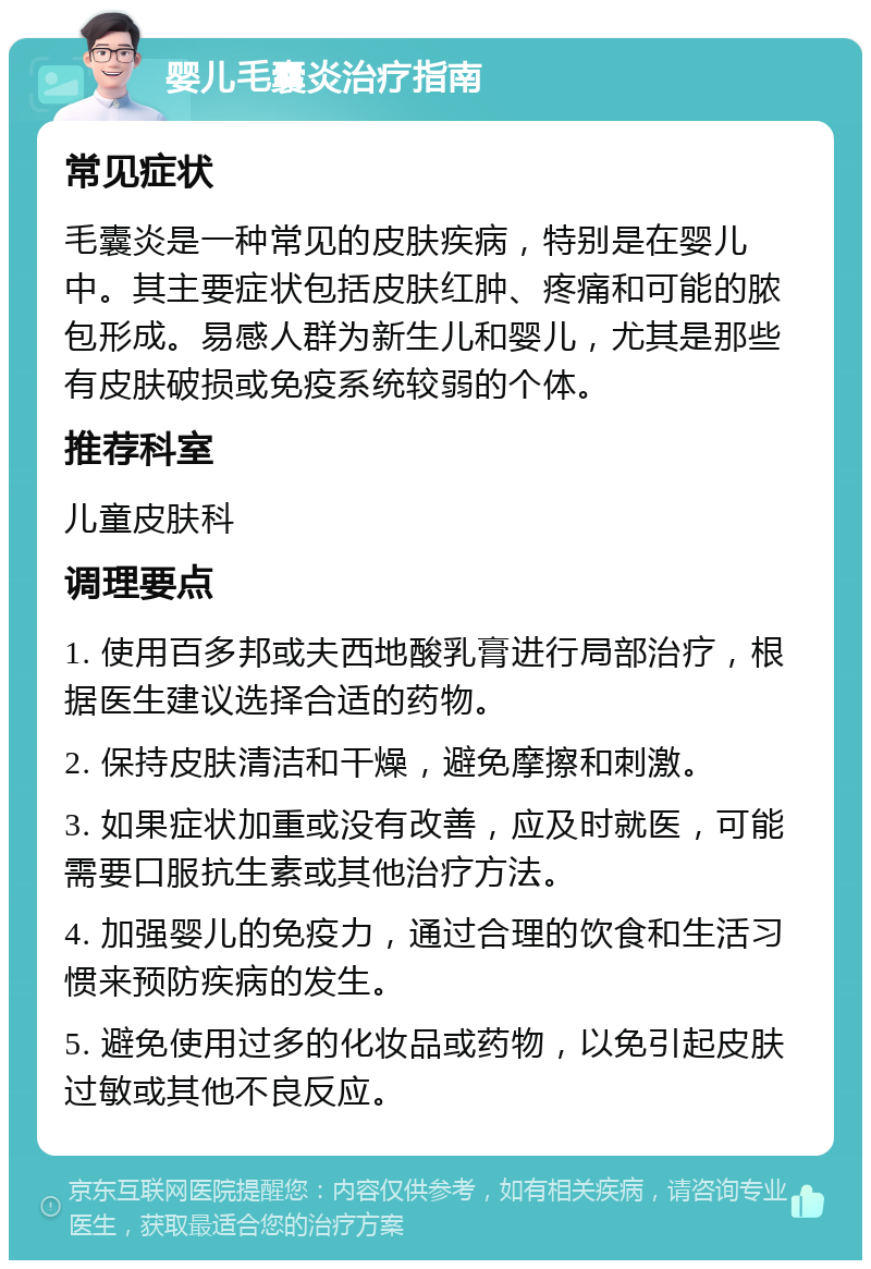 婴儿毛囊炎治疗指南 常见症状 毛囊炎是一种常见的皮肤疾病，特别是在婴儿中。其主要症状包括皮肤红肿、疼痛和可能的脓包形成。易感人群为新生儿和婴儿，尤其是那些有皮肤破损或免疫系统较弱的个体。 推荐科室 儿童皮肤科 调理要点 1. 使用百多邦或夫西地酸乳膏进行局部治疗，根据医生建议选择合适的药物。 2. 保持皮肤清洁和干燥，避免摩擦和刺激。 3. 如果症状加重或没有改善，应及时就医，可能需要口服抗生素或其他治疗方法。 4. 加强婴儿的免疫力，通过合理的饮食和生活习惯来预防疾病的发生。 5. 避免使用过多的化妆品或药物，以免引起皮肤过敏或其他不良反应。