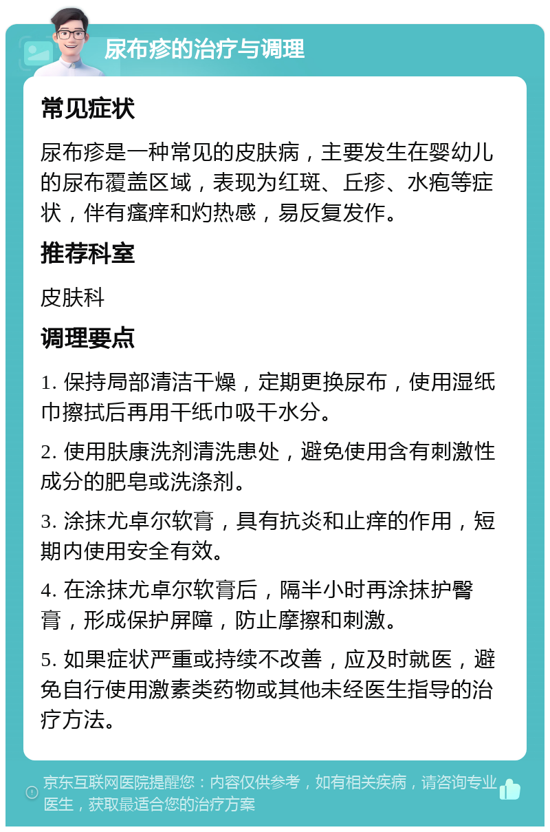 尿布疹的治疗与调理 常见症状 尿布疹是一种常见的皮肤病，主要发生在婴幼儿的尿布覆盖区域，表现为红斑、丘疹、水疱等症状，伴有瘙痒和灼热感，易反复发作。 推荐科室 皮肤科 调理要点 1. 保持局部清洁干燥，定期更换尿布，使用湿纸巾擦拭后再用干纸巾吸干水分。 2. 使用肤康洗剂清洗患处，避免使用含有刺激性成分的肥皂或洗涤剂。 3. 涂抹尤卓尔软膏，具有抗炎和止痒的作用，短期内使用安全有效。 4. 在涂抹尤卓尔软膏后，隔半小时再涂抹护臀膏，形成保护屏障，防止摩擦和刺激。 5. 如果症状严重或持续不改善，应及时就医，避免自行使用激素类药物或其他未经医生指导的治疗方法。