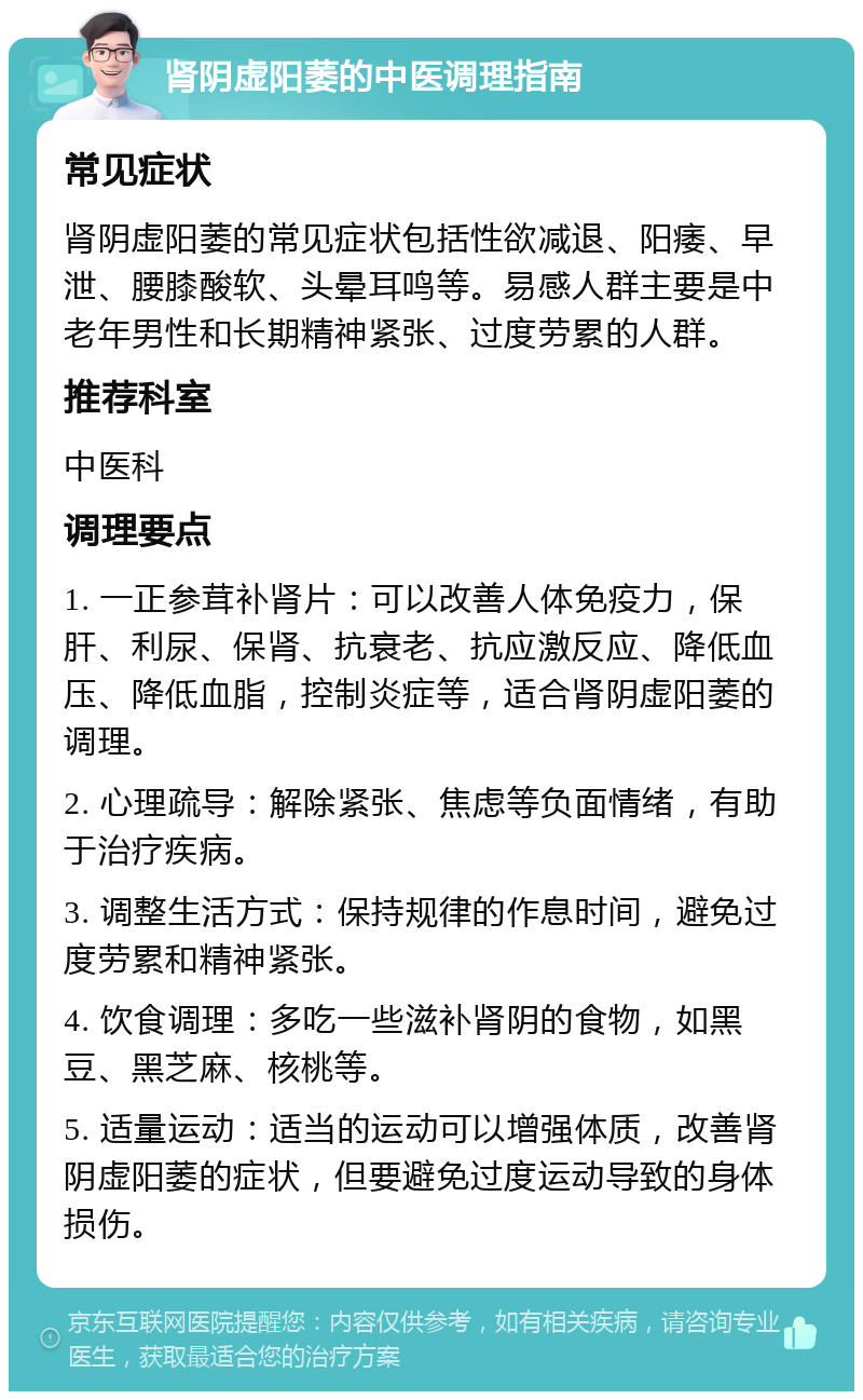 肾阴虚阳萎的中医调理指南 常见症状 肾阴虚阳萎的常见症状包括性欲减退、阳痿、早泄、腰膝酸软、头晕耳鸣等。易感人群主要是中老年男性和长期精神紧张、过度劳累的人群。 推荐科室 中医科 调理要点 1. 一正参茸补肾片：可以改善人体免疫力，保肝、利尿、保肾、抗衰老、抗应激反应、降低血压、降低血脂，控制炎症等，适合肾阴虚阳萎的调理。 2. 心理疏导：解除紧张、焦虑等负面情绪，有助于治疗疾病。 3. 调整生活方式：保持规律的作息时间，避免过度劳累和精神紧张。 4. 饮食调理：多吃一些滋补肾阴的食物，如黑豆、黑芝麻、核桃等。 5. 适量运动：适当的运动可以增强体质，改善肾阴虚阳萎的症状，但要避免过度运动导致的身体损伤。