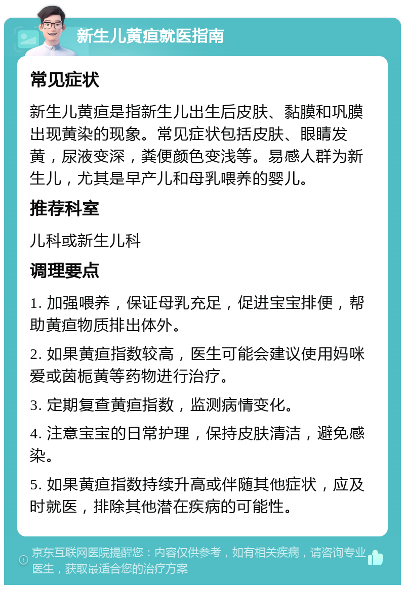 新生儿黄疸就医指南 常见症状 新生儿黄疸是指新生儿出生后皮肤、黏膜和巩膜出现黄染的现象。常见症状包括皮肤、眼睛发黄，尿液变深，粪便颜色变浅等。易感人群为新生儿，尤其是早产儿和母乳喂养的婴儿。 推荐科室 儿科或新生儿科 调理要点 1. 加强喂养，保证母乳充足，促进宝宝排便，帮助黄疸物质排出体外。 2. 如果黄疸指数较高，医生可能会建议使用妈咪爱或茵栀黄等药物进行治疗。 3. 定期复查黄疸指数，监测病情变化。 4. 注意宝宝的日常护理，保持皮肤清洁，避免感染。 5. 如果黄疸指数持续升高或伴随其他症状，应及时就医，排除其他潜在疾病的可能性。