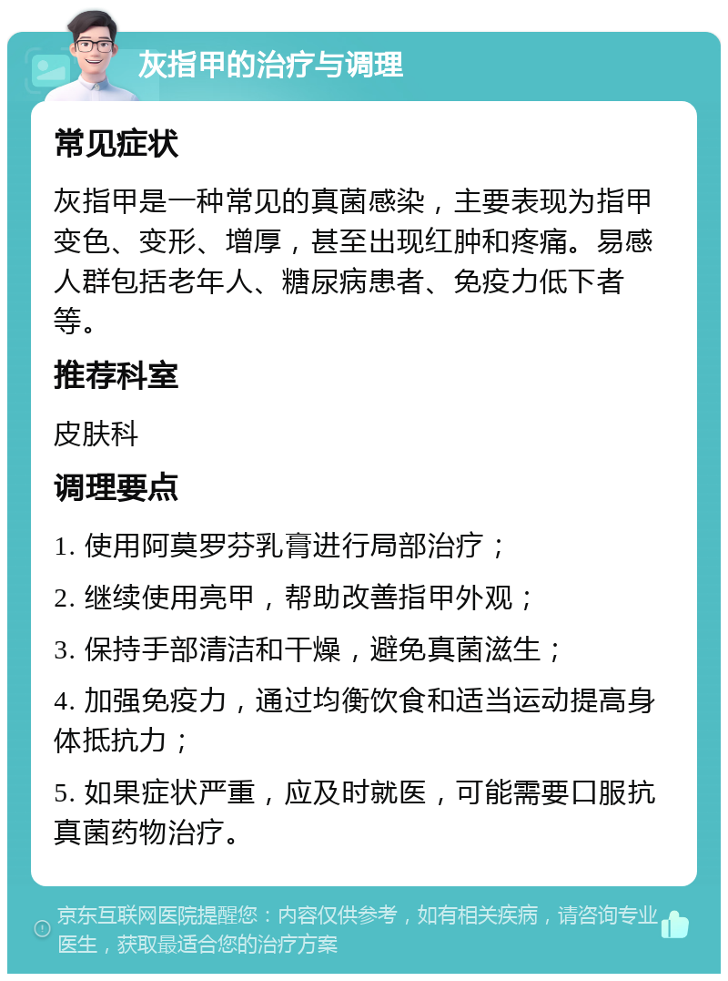 灰指甲的治疗与调理 常见症状 灰指甲是一种常见的真菌感染，主要表现为指甲变色、变形、增厚，甚至出现红肿和疼痛。易感人群包括老年人、糖尿病患者、免疫力低下者等。 推荐科室 皮肤科 调理要点 1. 使用阿莫罗芬乳膏进行局部治疗； 2. 继续使用亮甲，帮助改善指甲外观； 3. 保持手部清洁和干燥，避免真菌滋生； 4. 加强免疫力，通过均衡饮食和适当运动提高身体抵抗力； 5. 如果症状严重，应及时就医，可能需要口服抗真菌药物治疗。