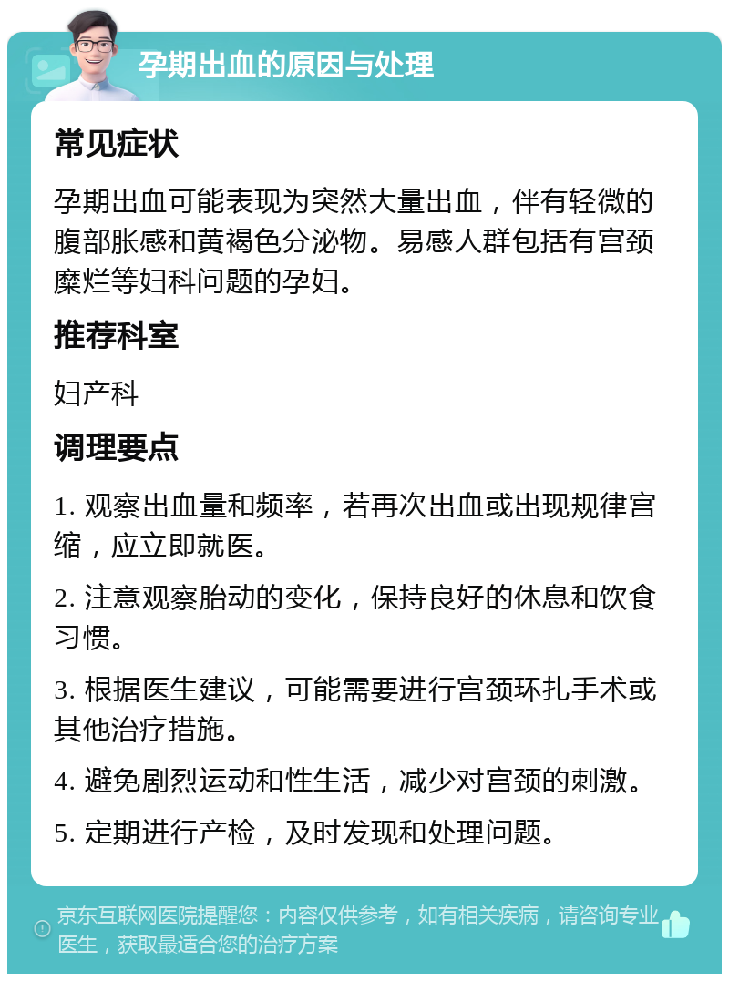 孕期出血的原因与处理 常见症状 孕期出血可能表现为突然大量出血，伴有轻微的腹部胀感和黄褐色分泌物。易感人群包括有宫颈糜烂等妇科问题的孕妇。 推荐科室 妇产科 调理要点 1. 观察出血量和频率，若再次出血或出现规律宫缩，应立即就医。 2. 注意观察胎动的变化，保持良好的休息和饮食习惯。 3. 根据医生建议，可能需要进行宫颈环扎手术或其他治疗措施。 4. 避免剧烈运动和性生活，减少对宫颈的刺激。 5. 定期进行产检，及时发现和处理问题。