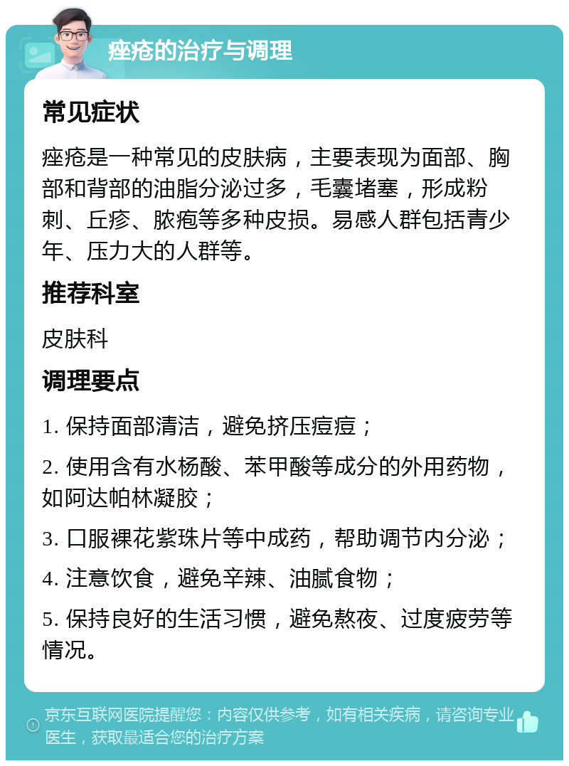 痤疮的治疗与调理 常见症状 痤疮是一种常见的皮肤病，主要表现为面部、胸部和背部的油脂分泌过多，毛囊堵塞，形成粉刺、丘疹、脓疱等多种皮损。易感人群包括青少年、压力大的人群等。 推荐科室 皮肤科 调理要点 1. 保持面部清洁，避免挤压痘痘； 2. 使用含有水杨酸、苯甲酸等成分的外用药物，如阿达帕林凝胶； 3. 口服裸花紫珠片等中成药，帮助调节内分泌； 4. 注意饮食，避免辛辣、油腻食物； 5. 保持良好的生活习惯，避免熬夜、过度疲劳等情况。