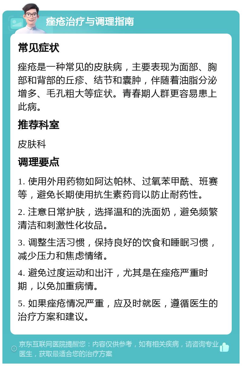 痤疮治疗与调理指南 常见症状 痤疮是一种常见的皮肤病，主要表现为面部、胸部和背部的丘疹、结节和囊肿，伴随着油脂分泌增多、毛孔粗大等症状。青春期人群更容易患上此病。 推荐科室 皮肤科 调理要点 1. 使用外用药物如阿达帕林、过氧苯甲酰、班赛等，避免长期使用抗生素药膏以防止耐药性。 2. 注意日常护肤，选择温和的洗面奶，避免频繁清洁和刺激性化妆品。 3. 调整生活习惯，保持良好的饮食和睡眠习惯，减少压力和焦虑情绪。 4. 避免过度运动和出汗，尤其是在痤疮严重时期，以免加重病情。 5. 如果痤疮情况严重，应及时就医，遵循医生的治疗方案和建议。