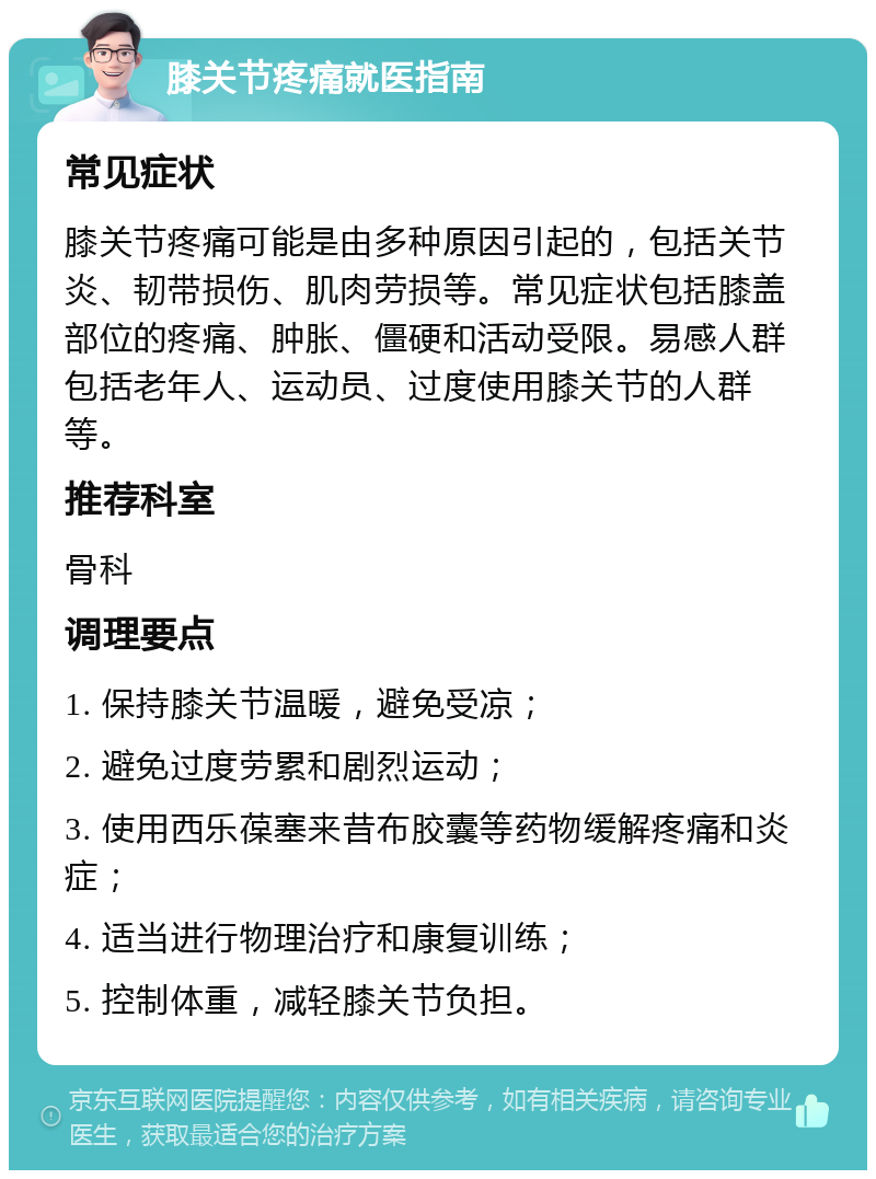 膝关节疼痛就医指南 常见症状 膝关节疼痛可能是由多种原因引起的，包括关节炎、韧带损伤、肌肉劳损等。常见症状包括膝盖部位的疼痛、肿胀、僵硬和活动受限。易感人群包括老年人、运动员、过度使用膝关节的人群等。 推荐科室 骨科 调理要点 1. 保持膝关节温暖，避免受凉； 2. 避免过度劳累和剧烈运动； 3. 使用西乐葆塞来昔布胶囊等药物缓解疼痛和炎症； 4. 适当进行物理治疗和康复训练； 5. 控制体重，减轻膝关节负担。