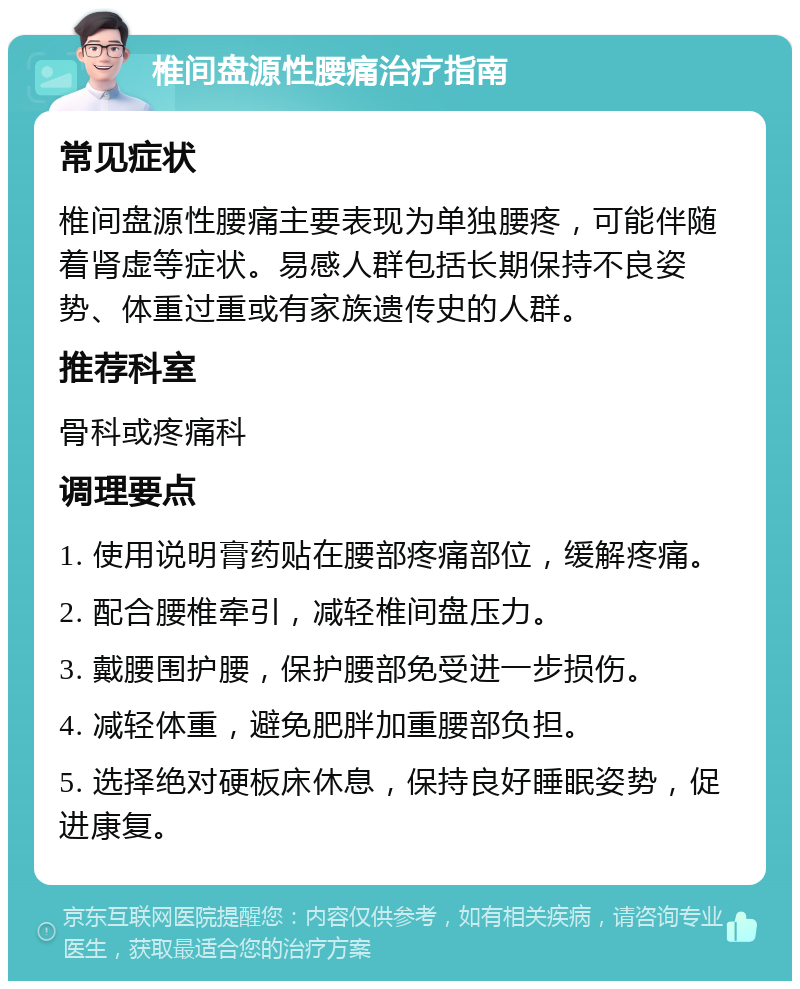 椎间盘源性腰痛治疗指南 常见症状 椎间盘源性腰痛主要表现为单独腰疼，可能伴随着肾虚等症状。易感人群包括长期保持不良姿势、体重过重或有家族遗传史的人群。 推荐科室 骨科或疼痛科 调理要点 1. 使用说明膏药贴在腰部疼痛部位，缓解疼痛。 2. 配合腰椎牵引，减轻椎间盘压力。 3. 戴腰围护腰，保护腰部免受进一步损伤。 4. 减轻体重，避免肥胖加重腰部负担。 5. 选择绝对硬板床休息，保持良好睡眠姿势，促进康复。