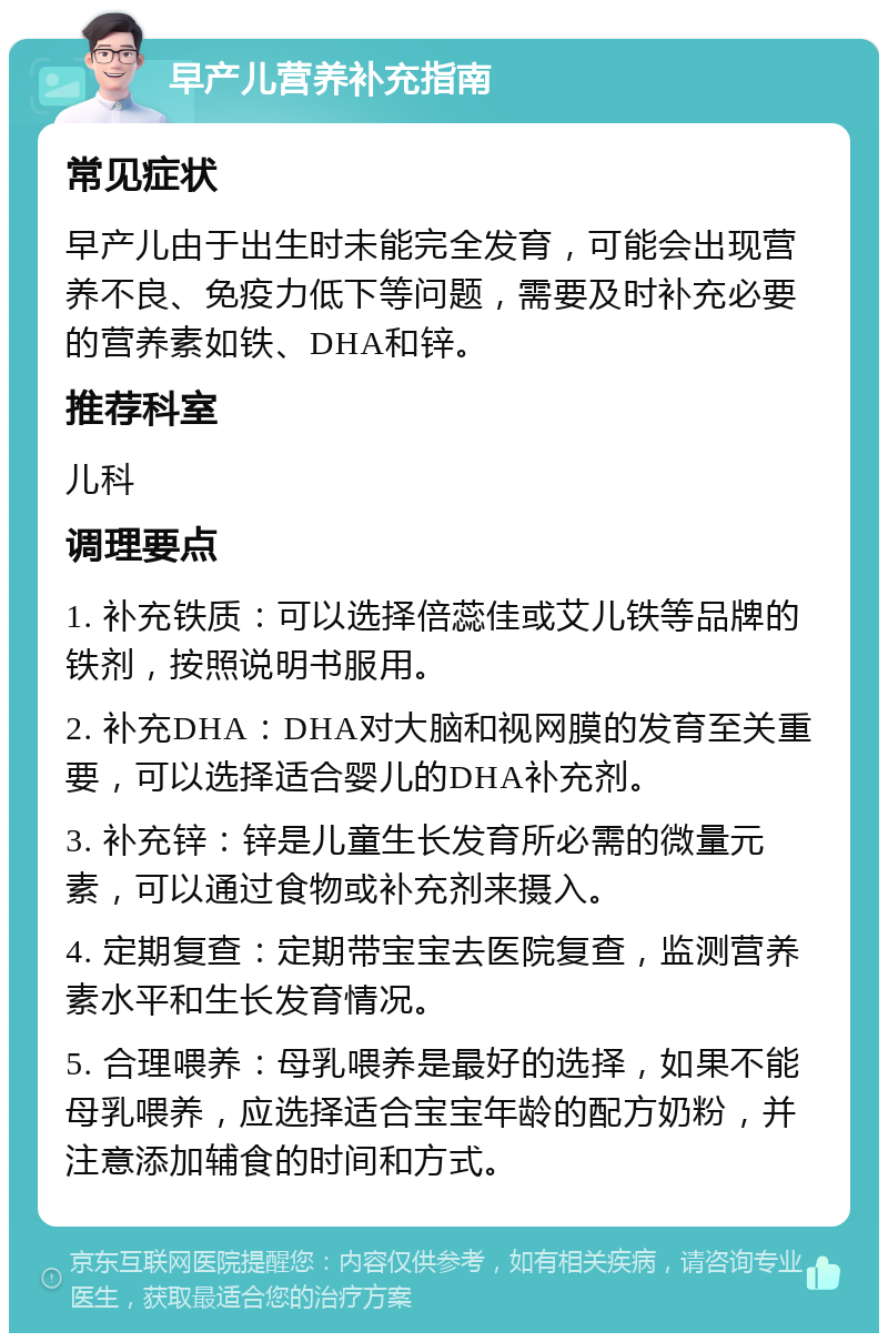 早产儿营养补充指南 常见症状 早产儿由于出生时未能完全发育，可能会出现营养不良、免疫力低下等问题，需要及时补充必要的营养素如铁、DHA和锌。 推荐科室 儿科 调理要点 1. 补充铁质：可以选择倍蕊佳或艾儿铁等品牌的铁剂，按照说明书服用。 2. 补充DHA：DHA对大脑和视网膜的发育至关重要，可以选择适合婴儿的DHA补充剂。 3. 补充锌：锌是儿童生长发育所必需的微量元素，可以通过食物或补充剂来摄入。 4. 定期复查：定期带宝宝去医院复查，监测营养素水平和生长发育情况。 5. 合理喂养：母乳喂养是最好的选择，如果不能母乳喂养，应选择适合宝宝年龄的配方奶粉，并注意添加辅食的时间和方式。