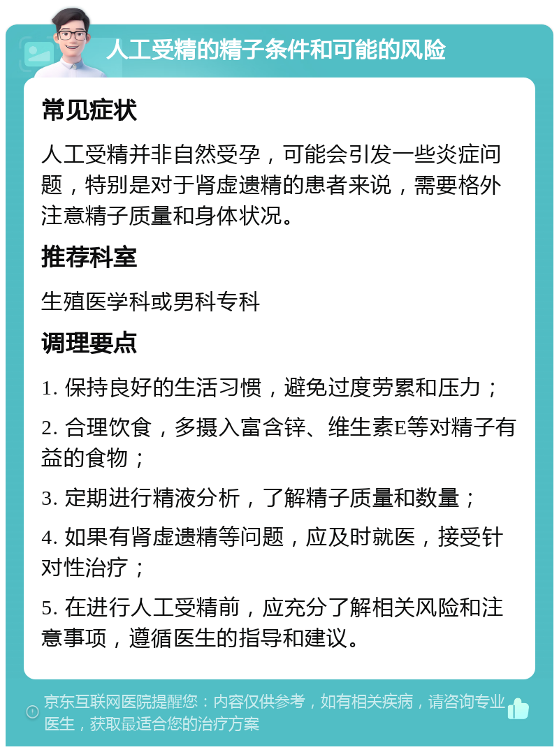 人工受精的精子条件和可能的风险 常见症状 人工受精并非自然受孕，可能会引发一些炎症问题，特别是对于肾虚遗精的患者来说，需要格外注意精子质量和身体状况。 推荐科室 生殖医学科或男科专科 调理要点 1. 保持良好的生活习惯，避免过度劳累和压力； 2. 合理饮食，多摄入富含锌、维生素E等对精子有益的食物； 3. 定期进行精液分析，了解精子质量和数量； 4. 如果有肾虚遗精等问题，应及时就医，接受针对性治疗； 5. 在进行人工受精前，应充分了解相关风险和注意事项，遵循医生的指导和建议。