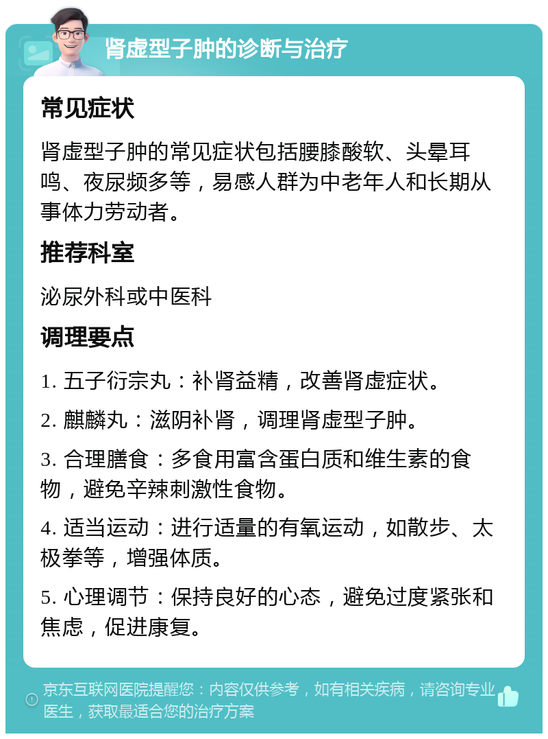 肾虚型子肿的诊断与治疗 常见症状 肾虚型子肿的常见症状包括腰膝酸软、头晕耳鸣、夜尿频多等，易感人群为中老年人和长期从事体力劳动者。 推荐科室 泌尿外科或中医科 调理要点 1. 五子衍宗丸：补肾益精，改善肾虚症状。 2. 麒麟丸：滋阴补肾，调理肾虚型子肿。 3. 合理膳食：多食用富含蛋白质和维生素的食物，避免辛辣刺激性食物。 4. 适当运动：进行适量的有氧运动，如散步、太极拳等，增强体质。 5. 心理调节：保持良好的心态，避免过度紧张和焦虑，促进康复。