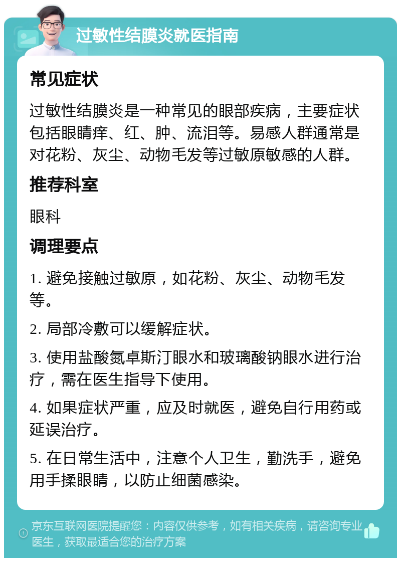 过敏性结膜炎就医指南 常见症状 过敏性结膜炎是一种常见的眼部疾病，主要症状包括眼睛痒、红、肿、流泪等。易感人群通常是对花粉、灰尘、动物毛发等过敏原敏感的人群。 推荐科室 眼科 调理要点 1. 避免接触过敏原，如花粉、灰尘、动物毛发等。 2. 局部冷敷可以缓解症状。 3. 使用盐酸氮卓斯汀眼水和玻璃酸钠眼水进行治疗，需在医生指导下使用。 4. 如果症状严重，应及时就医，避免自行用药或延误治疗。 5. 在日常生活中，注意个人卫生，勤洗手，避免用手揉眼睛，以防止细菌感染。