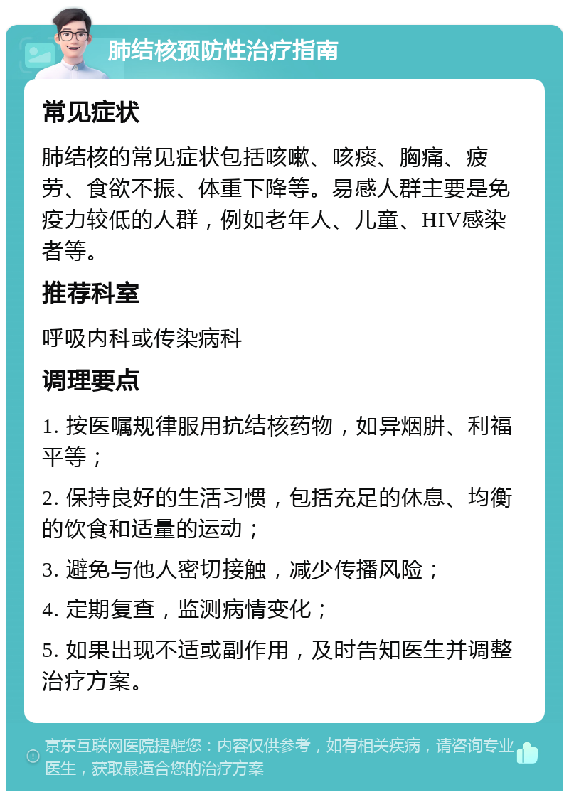 肺结核预防性治疗指南 常见症状 肺结核的常见症状包括咳嗽、咳痰、胸痛、疲劳、食欲不振、体重下降等。易感人群主要是免疫力较低的人群，例如老年人、儿童、HIV感染者等。 推荐科室 呼吸内科或传染病科 调理要点 1. 按医嘱规律服用抗结核药物，如异烟肼、利福平等； 2. 保持良好的生活习惯，包括充足的休息、均衡的饮食和适量的运动； 3. 避免与他人密切接触，减少传播风险； 4. 定期复查，监测病情变化； 5. 如果出现不适或副作用，及时告知医生并调整治疗方案。