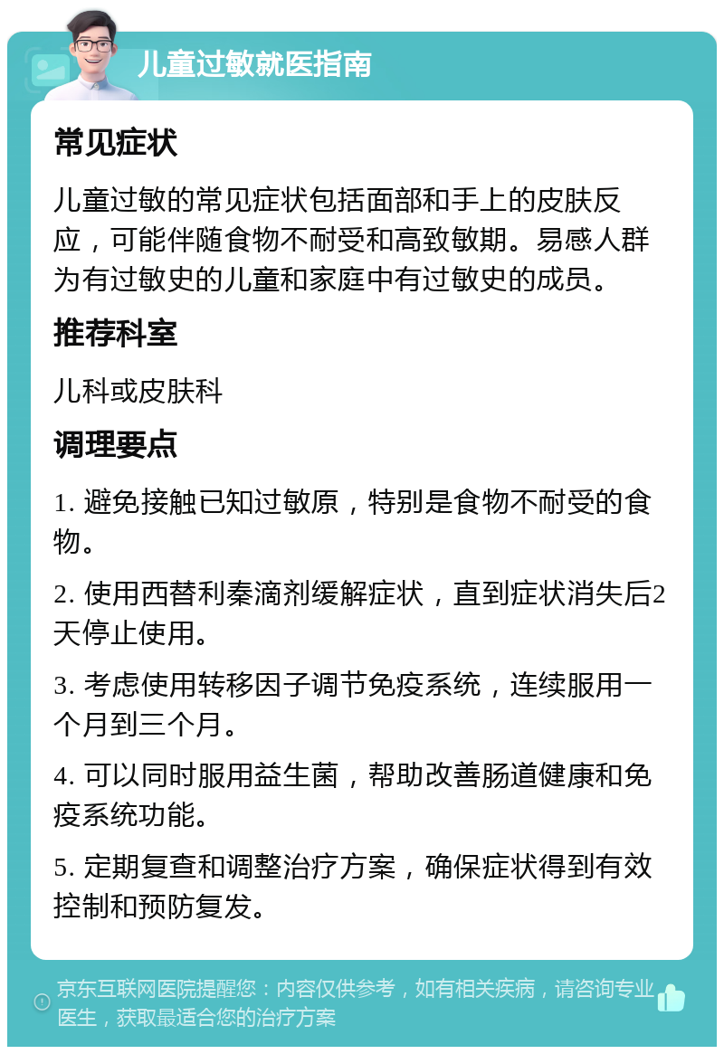 儿童过敏就医指南 常见症状 儿童过敏的常见症状包括面部和手上的皮肤反应，可能伴随食物不耐受和高致敏期。易感人群为有过敏史的儿童和家庭中有过敏史的成员。 推荐科室 儿科或皮肤科 调理要点 1. 避免接触已知过敏原，特别是食物不耐受的食物。 2. 使用西替利秦滴剂缓解症状，直到症状消失后2天停止使用。 3. 考虑使用转移因子调节免疫系统，连续服用一个月到三个月。 4. 可以同时服用益生菌，帮助改善肠道健康和免疫系统功能。 5. 定期复查和调整治疗方案，确保症状得到有效控制和预防复发。