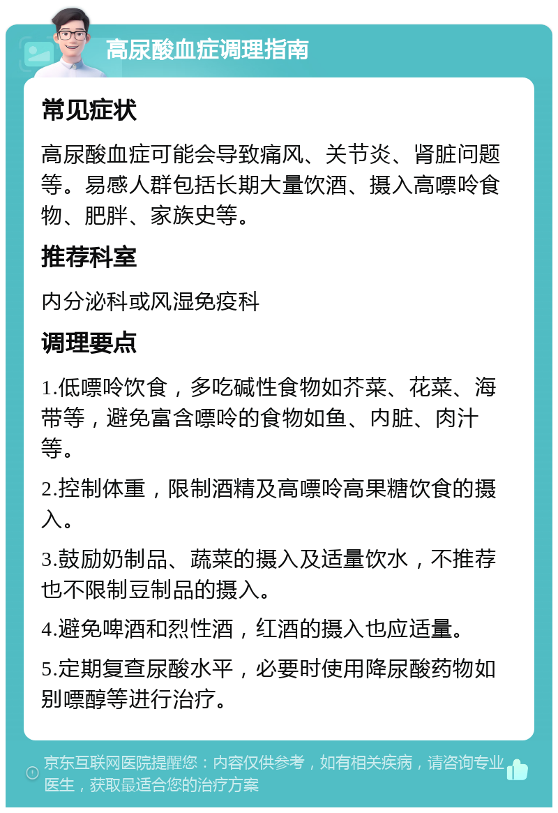 高尿酸血症调理指南 常见症状 高尿酸血症可能会导致痛风、关节炎、肾脏问题等。易感人群包括长期大量饮酒、摄入高嘌呤食物、肥胖、家族史等。 推荐科室 内分泌科或风湿免疫科 调理要点 1.低嘌呤饮食，多吃碱性食物如芥菜、花菜、海带等，避免富含嘌呤的食物如鱼、内脏、肉汁等。 2.控制体重，限制酒精及高嘌呤高果糖饮食的摄入。 3.鼓励奶制品、蔬菜的摄入及适量饮水，不推荐也不限制豆制品的摄入。 4.避免啤酒和烈性酒，红酒的摄入也应适量。 5.定期复查尿酸水平，必要时使用降尿酸药物如别嘌醇等进行治疗。