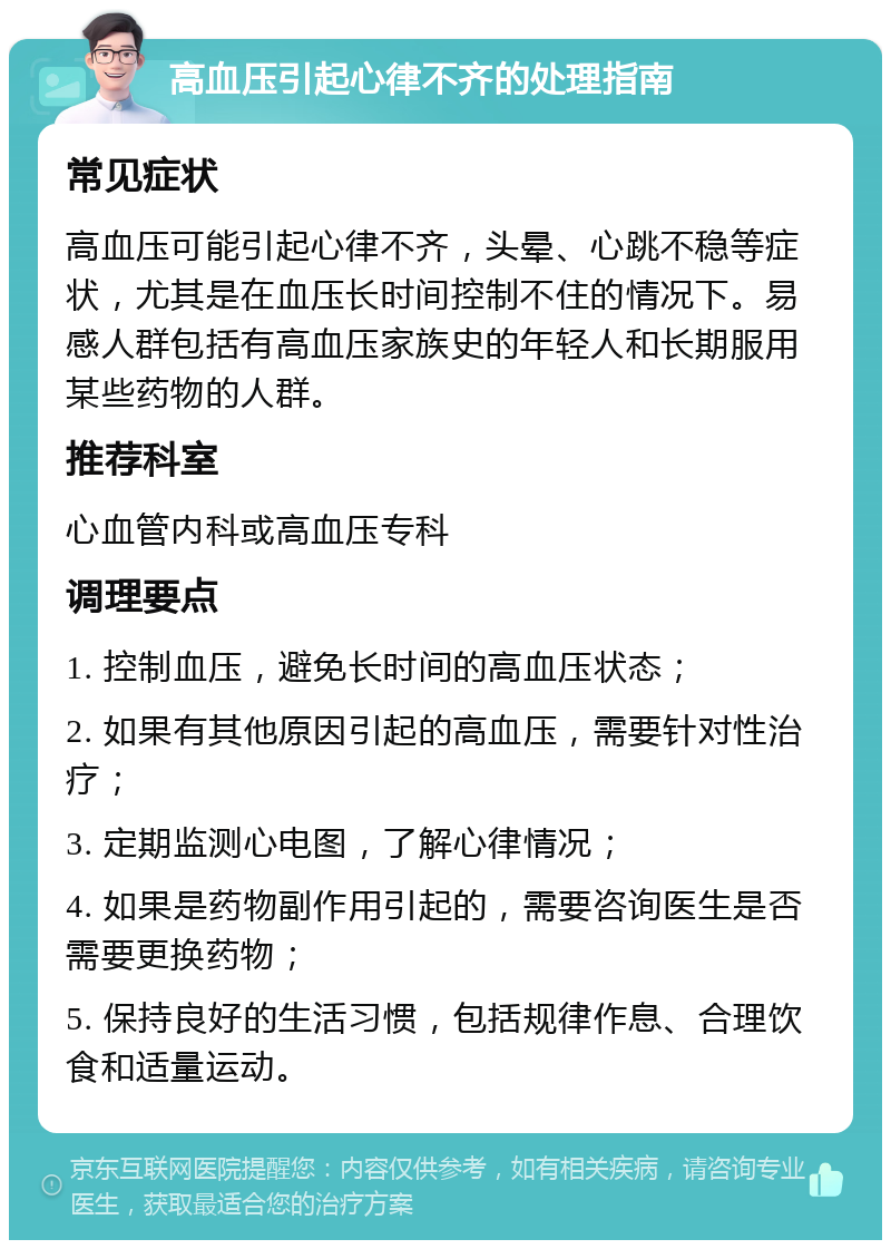 高血压引起心律不齐的处理指南 常见症状 高血压可能引起心律不齐，头晕、心跳不稳等症状，尤其是在血压长时间控制不住的情况下。易感人群包括有高血压家族史的年轻人和长期服用某些药物的人群。 推荐科室 心血管内科或高血压专科 调理要点 1. 控制血压，避免长时间的高血压状态； 2. 如果有其他原因引起的高血压，需要针对性治疗； 3. 定期监测心电图，了解心律情况； 4. 如果是药物副作用引起的，需要咨询医生是否需要更换药物； 5. 保持良好的生活习惯，包括规律作息、合理饮食和适量运动。