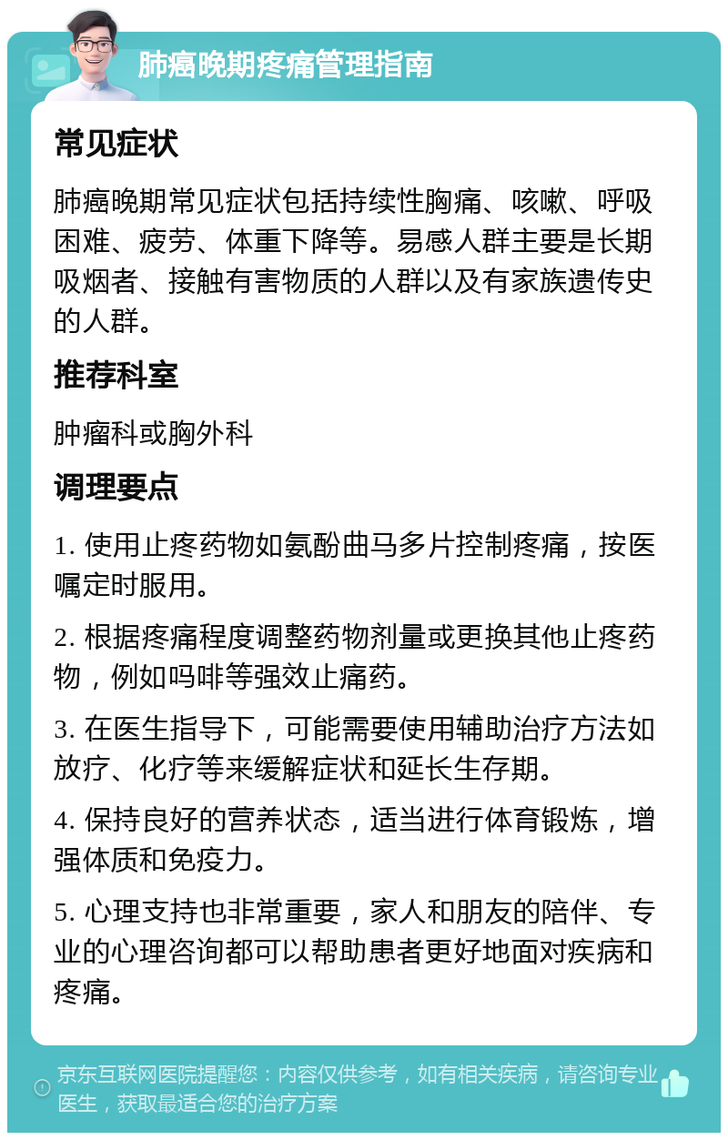 肺癌晚期疼痛管理指南 常见症状 肺癌晚期常见症状包括持续性胸痛、咳嗽、呼吸困难、疲劳、体重下降等。易感人群主要是长期吸烟者、接触有害物质的人群以及有家族遗传史的人群。 推荐科室 肿瘤科或胸外科 调理要点 1. 使用止疼药物如氨酚曲马多片控制疼痛，按医嘱定时服用。 2. 根据疼痛程度调整药物剂量或更换其他止疼药物，例如吗啡等强效止痛药。 3. 在医生指导下，可能需要使用辅助治疗方法如放疗、化疗等来缓解症状和延长生存期。 4. 保持良好的营养状态，适当进行体育锻炼，增强体质和免疫力。 5. 心理支持也非常重要，家人和朋友的陪伴、专业的心理咨询都可以帮助患者更好地面对疾病和疼痛。