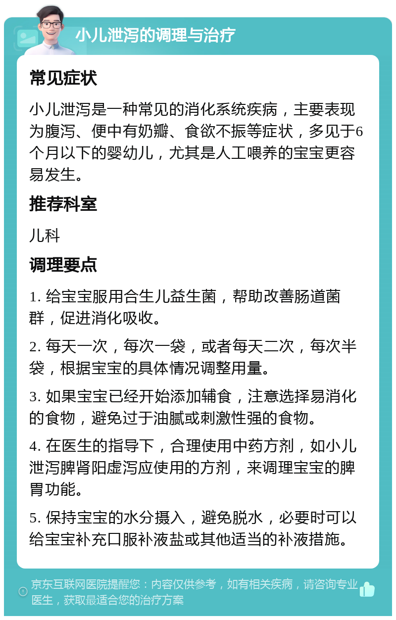 小儿泄泻的调理与治疗 常见症状 小儿泄泻是一种常见的消化系统疾病，主要表现为腹泻、便中有奶瓣、食欲不振等症状，多见于6个月以下的婴幼儿，尤其是人工喂养的宝宝更容易发生。 推荐科室 儿科 调理要点 1. 给宝宝服用合生儿益生菌，帮助改善肠道菌群，促进消化吸收。 2. 每天一次，每次一袋，或者每天二次，每次半袋，根据宝宝的具体情况调整用量。 3. 如果宝宝已经开始添加辅食，注意选择易消化的食物，避免过于油腻或刺激性强的食物。 4. 在医生的指导下，合理使用中药方剂，如小儿泄泻脾肾阳虚泻应使用的方剂，来调理宝宝的脾胃功能。 5. 保持宝宝的水分摄入，避免脱水，必要时可以给宝宝补充口服补液盐或其他适当的补液措施。