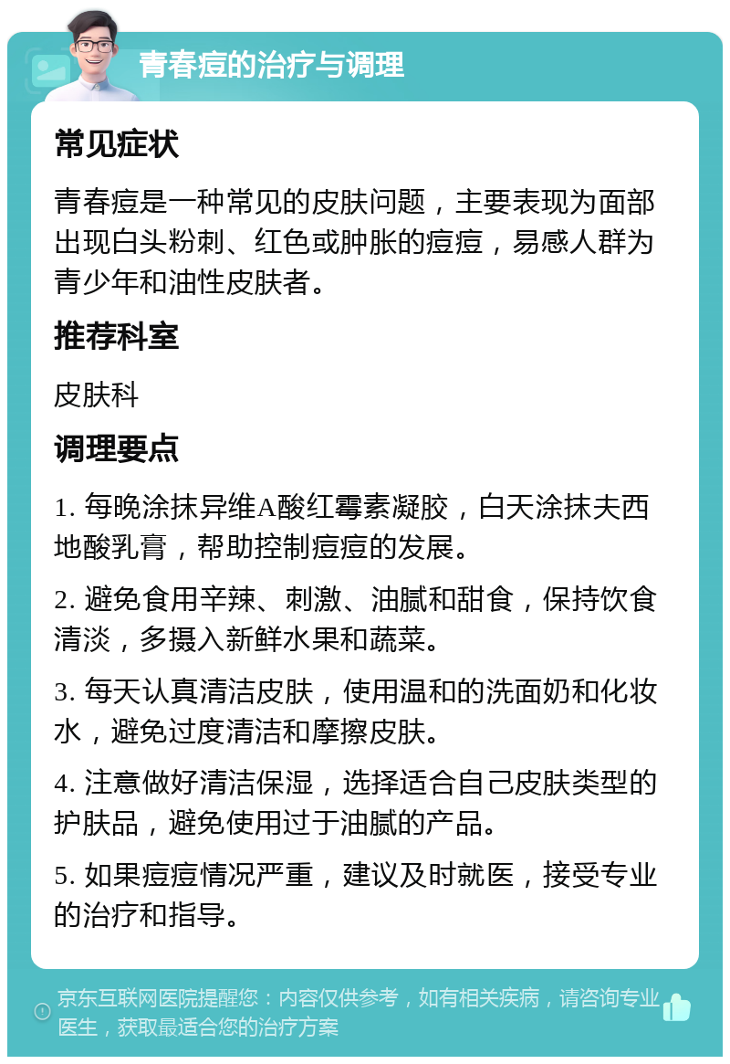 青春痘的治疗与调理 常见症状 青春痘是一种常见的皮肤问题，主要表现为面部出现白头粉刺、红色或肿胀的痘痘，易感人群为青少年和油性皮肤者。 推荐科室 皮肤科 调理要点 1. 每晚涂抹异维A酸红霉素凝胶，白天涂抹夫西地酸乳膏，帮助控制痘痘的发展。 2. 避免食用辛辣、刺激、油腻和甜食，保持饮食清淡，多摄入新鲜水果和蔬菜。 3. 每天认真清洁皮肤，使用温和的洗面奶和化妆水，避免过度清洁和摩擦皮肤。 4. 注意做好清洁保湿，选择适合自己皮肤类型的护肤品，避免使用过于油腻的产品。 5. 如果痘痘情况严重，建议及时就医，接受专业的治疗和指导。