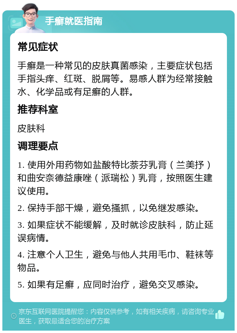 手癣就医指南 常见症状 手癣是一种常见的皮肤真菌感染，主要症状包括手指头痒、红斑、脱屑等。易感人群为经常接触水、化学品或有足癣的人群。 推荐科室 皮肤科 调理要点 1. 使用外用药物如盐酸特比萘芬乳膏（兰美抒）和曲安奈德益康唑（派瑞松）乳膏，按照医生建议使用。 2. 保持手部干燥，避免搔抓，以免继发感染。 3. 如果症状不能缓解，及时就诊皮肤科，防止延误病情。 4. 注意个人卫生，避免与他人共用毛巾、鞋袜等物品。 5. 如果有足癣，应同时治疗，避免交叉感染。