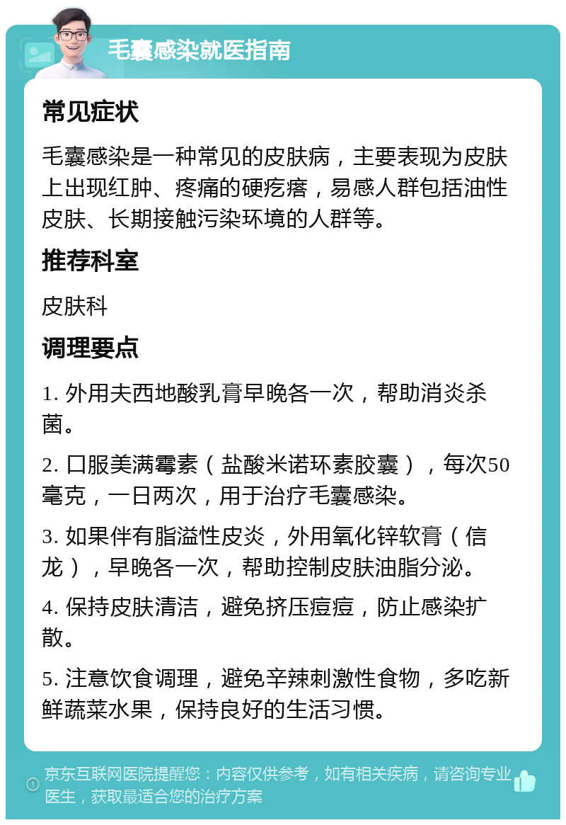 毛囊感染就医指南 常见症状 毛囊感染是一种常见的皮肤病，主要表现为皮肤上出现红肿、疼痛的硬疙瘩，易感人群包括油性皮肤、长期接触污染环境的人群等。 推荐科室 皮肤科 调理要点 1. 外用夫西地酸乳膏早晚各一次，帮助消炎杀菌。 2. 口服美满霉素（盐酸米诺环素胶囊），每次50毫克，一日两次，用于治疗毛囊感染。 3. 如果伴有脂溢性皮炎，外用氧化锌软膏（信龙），早晚各一次，帮助控制皮肤油脂分泌。 4. 保持皮肤清洁，避免挤压痘痘，防止感染扩散。 5. 注意饮食调理，避免辛辣刺激性食物，多吃新鲜蔬菜水果，保持良好的生活习惯。