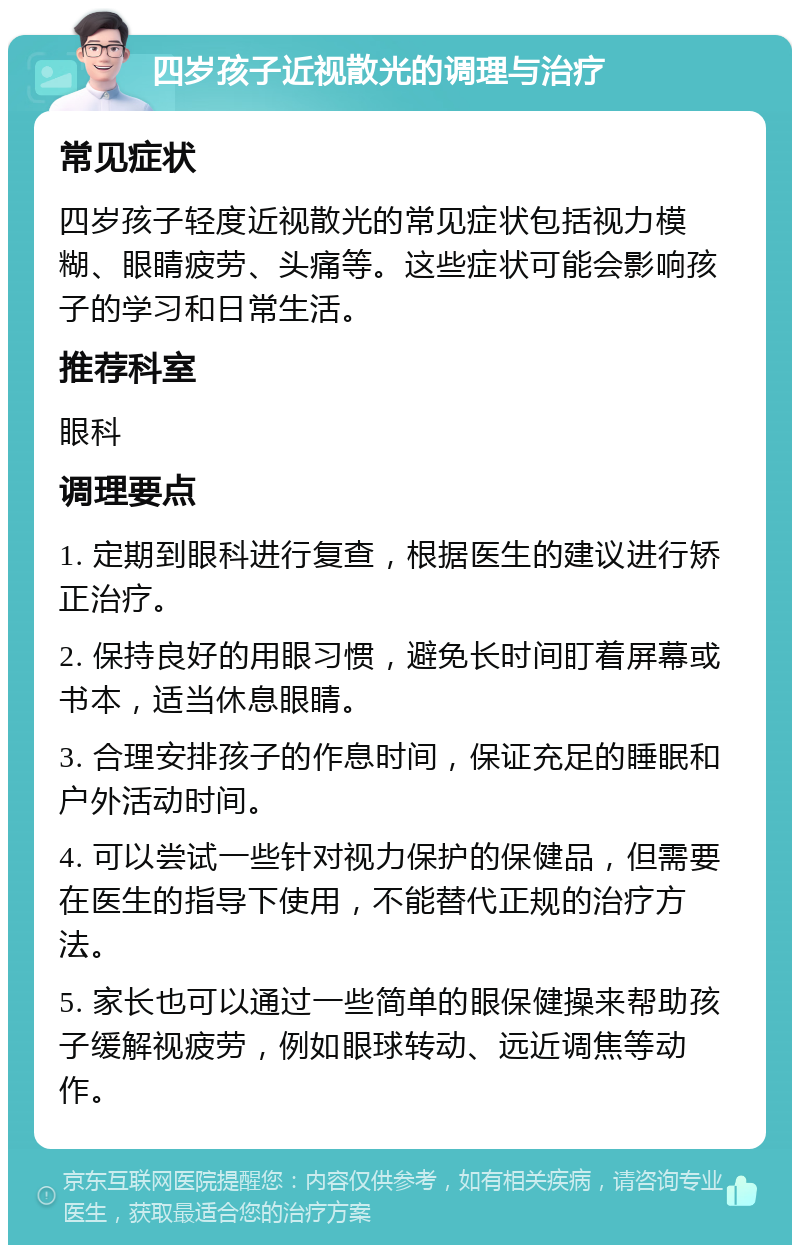 四岁孩子近视散光的调理与治疗 常见症状 四岁孩子轻度近视散光的常见症状包括视力模糊、眼睛疲劳、头痛等。这些症状可能会影响孩子的学习和日常生活。 推荐科室 眼科 调理要点 1. 定期到眼科进行复查，根据医生的建议进行矫正治疗。 2. 保持良好的用眼习惯，避免长时间盯着屏幕或书本，适当休息眼睛。 3. 合理安排孩子的作息时间，保证充足的睡眠和户外活动时间。 4. 可以尝试一些针对视力保护的保健品，但需要在医生的指导下使用，不能替代正规的治疗方法。 5. 家长也可以通过一些简单的眼保健操来帮助孩子缓解视疲劳，例如眼球转动、远近调焦等动作。