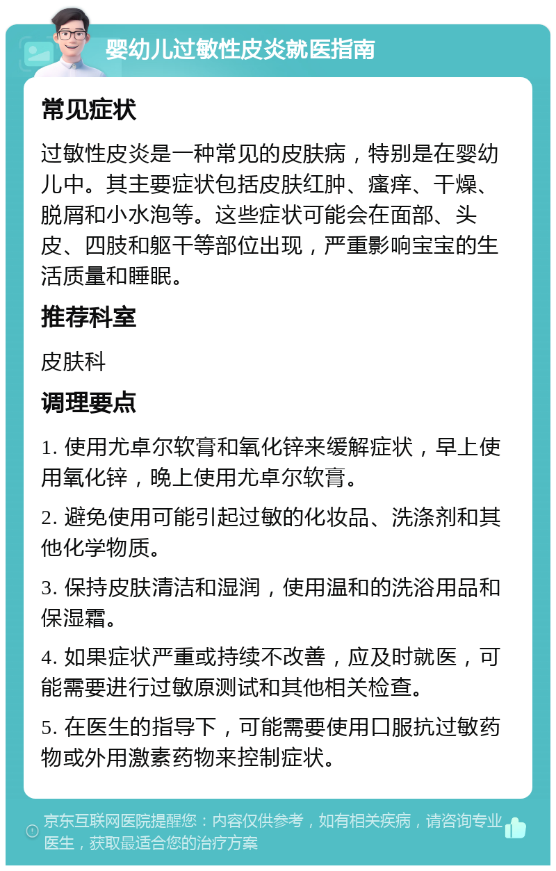 婴幼儿过敏性皮炎就医指南 常见症状 过敏性皮炎是一种常见的皮肤病，特别是在婴幼儿中。其主要症状包括皮肤红肿、瘙痒、干燥、脱屑和小水泡等。这些症状可能会在面部、头皮、四肢和躯干等部位出现，严重影响宝宝的生活质量和睡眠。 推荐科室 皮肤科 调理要点 1. 使用尤卓尔软膏和氧化锌来缓解症状，早上使用氧化锌，晚上使用尤卓尔软膏。 2. 避免使用可能引起过敏的化妆品、洗涤剂和其他化学物质。 3. 保持皮肤清洁和湿润，使用温和的洗浴用品和保湿霜。 4. 如果症状严重或持续不改善，应及时就医，可能需要进行过敏原测试和其他相关检查。 5. 在医生的指导下，可能需要使用口服抗过敏药物或外用激素药物来控制症状。